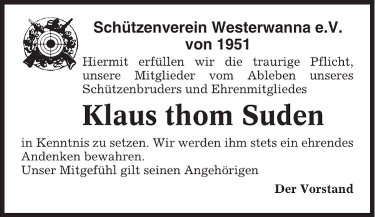 <p>Schützenverein Westerwanna e.V.<br />von 1951<br />Hiermit erfüllen wir die traurige Pflicht,<br />unsere Mitglieder vom Ableben unseres<br />Schützenbruders und Ehrenmitgliedes</p><p>Klaus thom Suden<br />in Kenntnis zu setzen. Wir werden ihm stets ein ehrendes<br />Andenken bewahren.<br />Unser Mitgefühl gilt seinen Angehörigen<br />Der Vorstand</p>