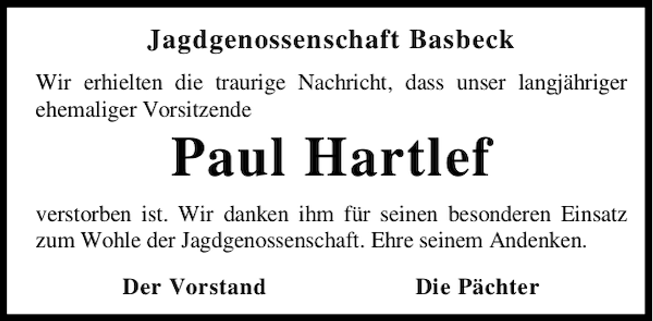 <p>Jagdgenossenschaft Basbeck<br />Wir erhielten die traurige Nachricht, dass unser langjähriger<br />ehemaliger Vorsitzende</p><p>Paul Hartlef</p><p>verstorben ist. Wir danken ihm für seinen besonderen Einsatz<br />zum Wohle der Jagdgenossenschaft. Ehre seinem Andenken.<br />Der Vorstand</p><p>Die Pächter</p>