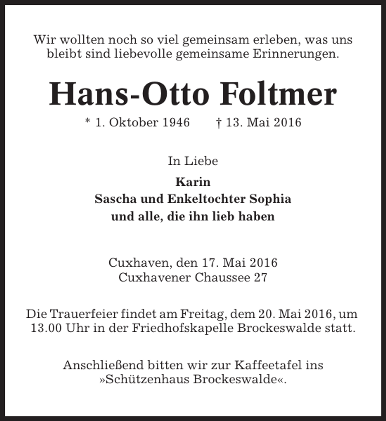<p>Wir wollten noch so viel gemeinsam erleben, was uns<br />bleibt sind liebevolle gemeinsame Erinnerungen.</p><p>Hans-Otto Foltmer<br />* 1. Oktober 1946</p><p>† 13. Mai 2016</p><p>In Liebe<br />Karin<br />Sascha und Enkeltochter Sophia<br />und alle, die ihn lieb haben</p><p>Cuxhaven, den 17. Mai 2016<br />Cuxhavener Chaussee 27<br />Die Trauerfeier findet am Freitag, dem 20. Mai 2016, um<br />13.00 Uhr in der Friedhofskapelle Brockeswalde statt.<br />Anschließend bitten wir zur Kaffeetafel ins<br />»Schützenhaus Brockeswalde«.</p>