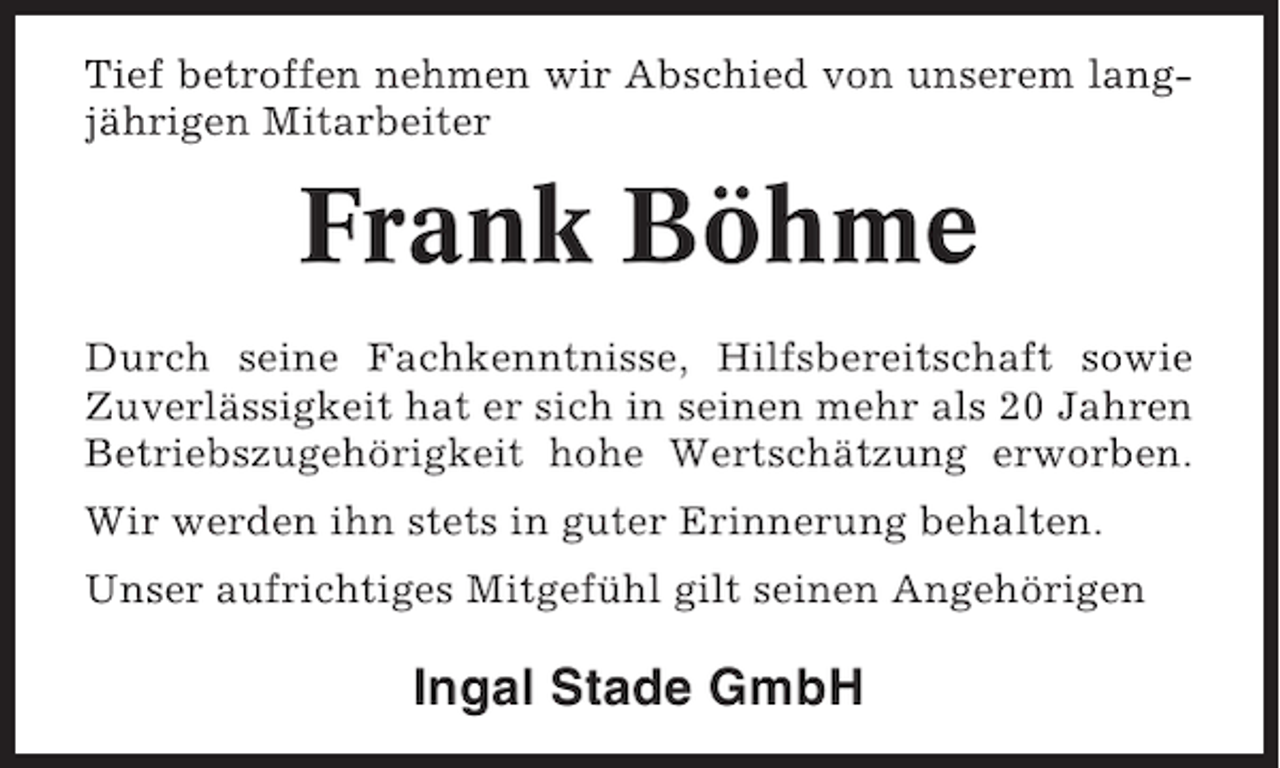 <p>Tief betroffen nehmen wir Abschied von unserem langjährigen Mitarbeiter</p><p>Frank Böhme<br />Durch seine Fachkenntnisse, Hilfsbereitschaft sowie<br />Zuverlässigkeit hat er sich in seinen mehr als 20 Jahren<br />Betriebszugehörigkeit hohe Wertschätzung erworben.<br />Wir werden ihn stets in guter Erinnerung behalten.<br />Unser aufrichtiges Mitgefühl gilt seinen Angehörigen</p><p>Ingal Stade GmbH</p>