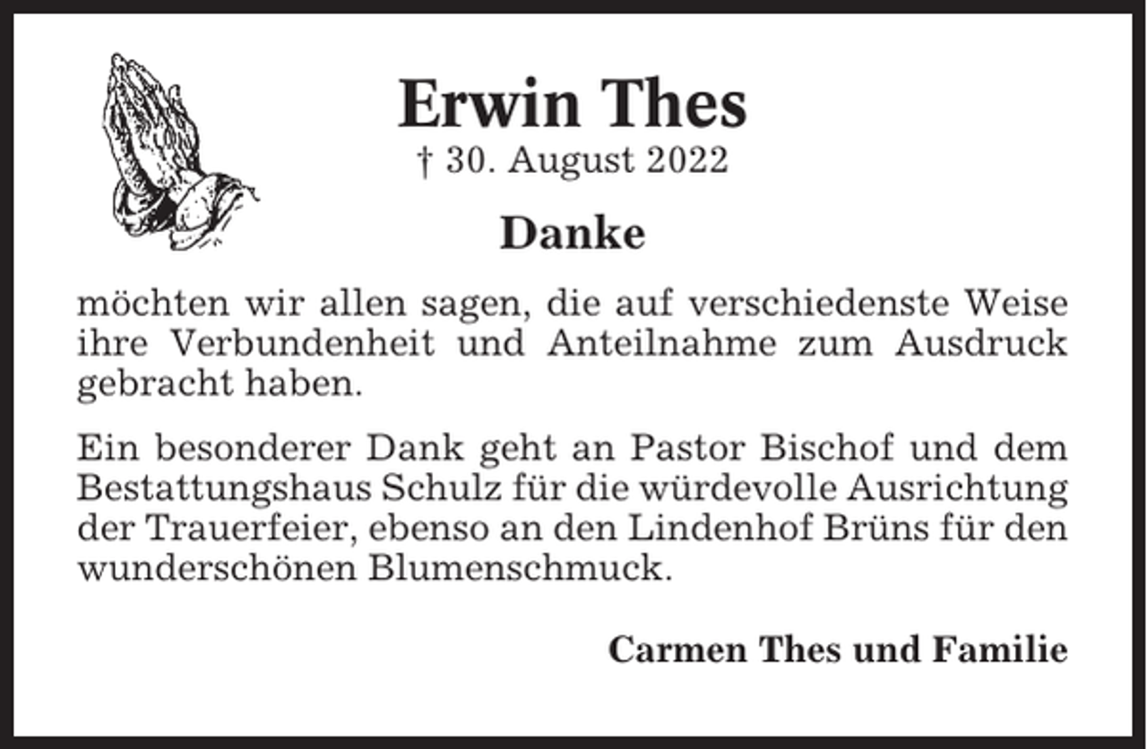 <p>Erwin Thes<br />† 30. August 2022</p><p>Danke<br />möchten wir allen sagen, die auf verschiedenste Weise<br />ihre Verbundenheit und Anteilnahme zum Ausdruck<br />gebracht haben.<br />Ein besonderer Dank geht an Pastor Bischof und dem<br />Bestattungshaus Schulz für die würdevolle Ausrichtung<br />der Trauerfeier, ebenso an den Lindenhof Brüns für den<br />wunderschönen Blumenschmuck.<br />Carmen Thes und Familie</p>