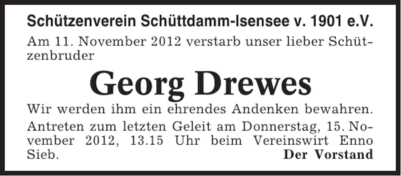 <p>Schützenverein Schüttdamm-Isensee v. 1901 e.V.<br />Am 11. November 2012 verstarb unser lieber Schützenbruder</p><p>Georg Drewes<br />Wir werden ihm ein ehrendes Andenken bewahren.<br />Antreten zum letzten Geleit am Donnerstag, 15. November 2012, 13.15 Uhr beim Vereinswirt Enno<br />Sieb.<br />Der Vorstand</p>