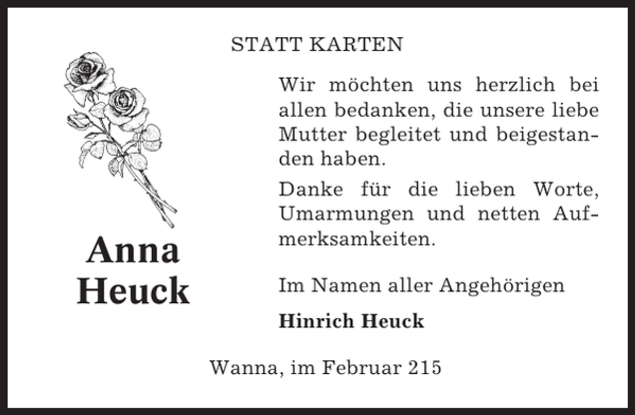 <p>STATT KARTEN</p><p>Anna<br />Heuck</p><p>Wir möchten uns herzlich bei<br />allen bedanken, die unsere liebe<br />Mutter begleitet und beigestanden haben.<br />Danke für die lieben Worte,<br />Umarmungen und netten Aufmerksamkeiten.<br />Im Namen aller Angehörigen<br />Hinrich Heuck<br />Wanna, im Februar 215</p>