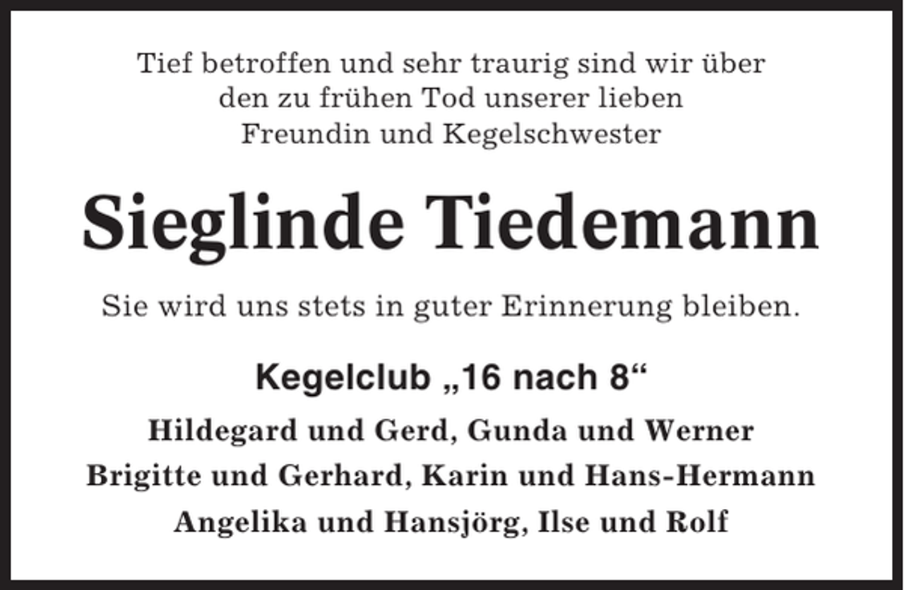 <p>Tief betroffen und sehr traurig sind wir über<br />den zu frühen Tod unserer lieben<br />Freundin und Kegelschwester</p><p>Sieglinde Tiedemann<br />Sie wird uns stets in guter Erinnerung bleiben.</p><p>Kegelclub „16 nach 8“<br />Hildegard und Gerd, Gunda und Werner<br />Brigitte und Gerhard, Karin und Hans-Hermann<br />Angelika und Hansjörg, Ilse und Rolf</p>