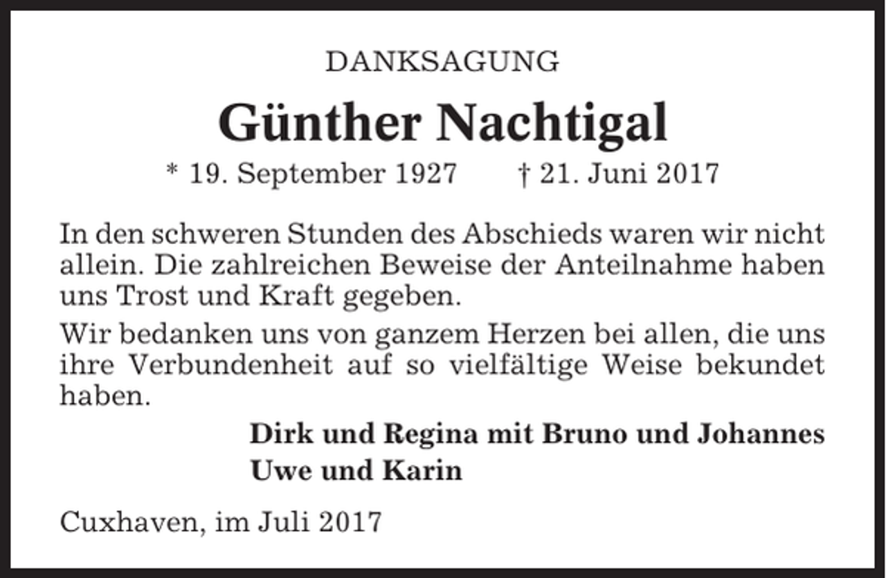 <p>DANKSAGUNG</p><p>Günther Nachtigal<br />* 19. September 1927</p><p>† 21. Juni 2017</p><p>In den schweren Stunden des Abschieds waren wir nicht<br />allein. Die zahlreichen Beweise der Anteilnahme haben<br />uns Trost und Kraft gegeben.<br />Wir bedanken uns von ganzem Herzen bei allen, die uns<br />ihre Verbundenheit auf so vielfältige Weise bekundet<br />haben.<br />Dirk und Regina mit Bruno und Johannes<br />Uwe und Karin<br />Cuxhaven, im Juli 2017</p>
