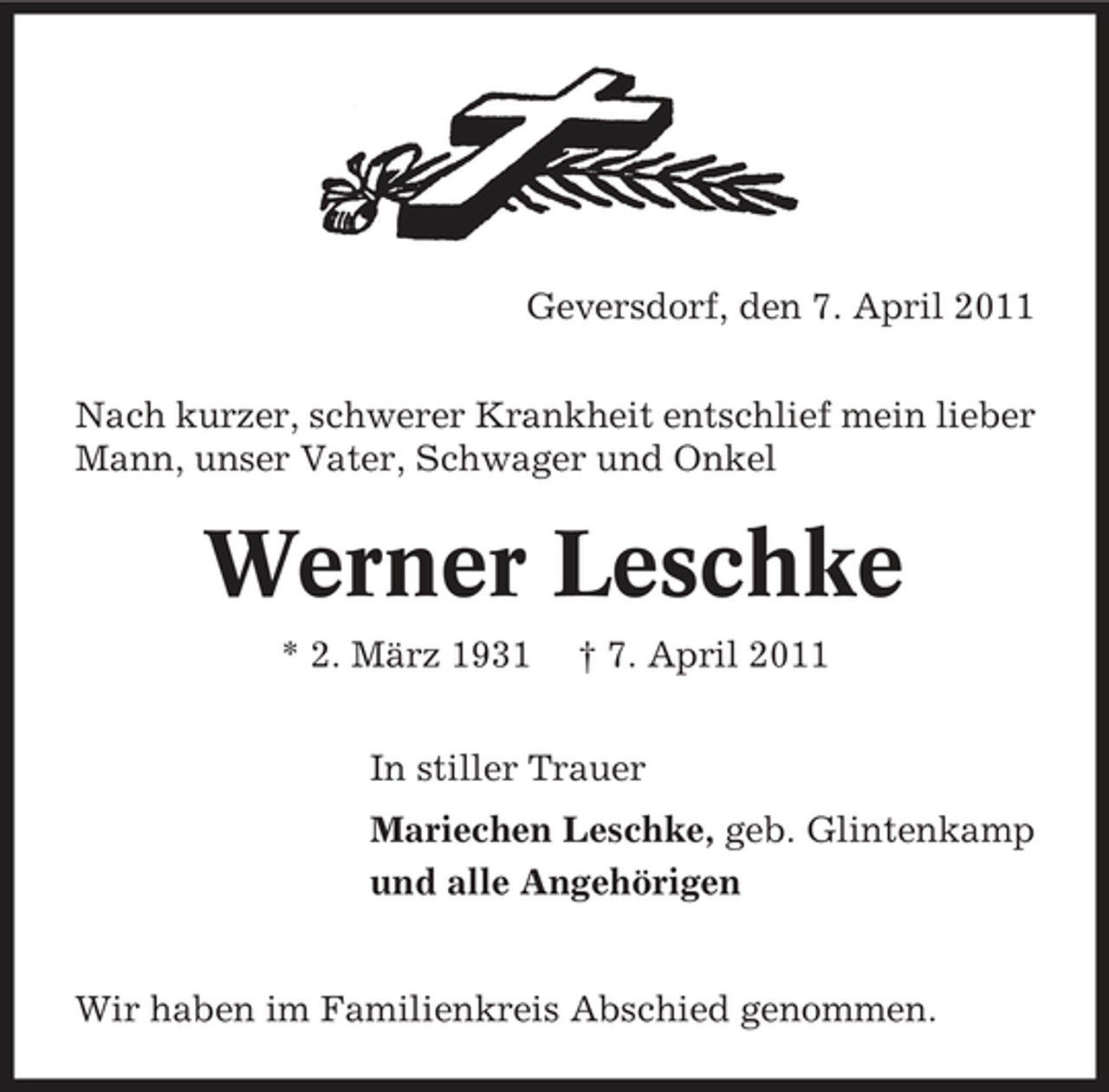 <p>Geversdorf, den 7. April 2011 Nach kurzer, schwerer Krankheit entschlief mein lieber Mann, unser Vater, Schwager und Onkel</p><p>Werner Leschke<br />* 2. März 1931 † 7. April 2011 In stiller Trauer Mariechen Leschke, geb. Glintenkamp und alle Angehörigen</p><p>Wir haben im Familienkreis Abschied genommen.</p>