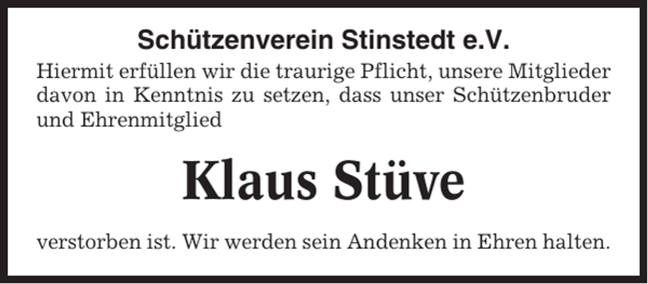 <p>Schützenverein Stinstedt e.V.<br />Hiermit erfüllen wir die traurige Pflicht, unsere Mitglieder<br />davon in Kenntnis zu setzen, dass unser Schützenbruder<br />und Ehrenmitglied</p><p>Klaus Stüve<br />verstorben ist. Wir werden sein Andenken in Ehren halten.</p>
