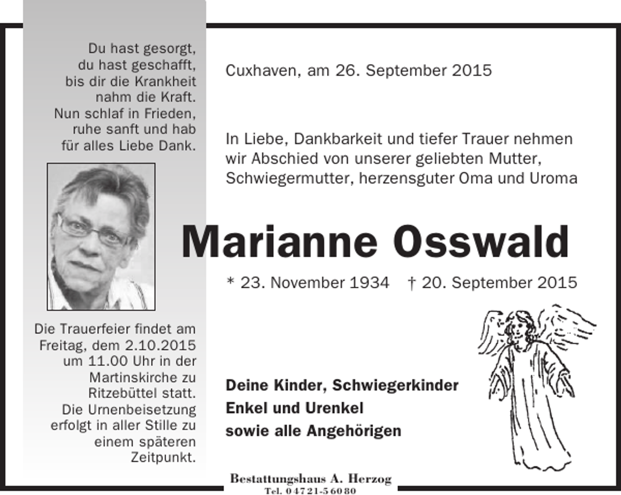 <p>Du hast gesorgt,<br />du hast geschafft,<br />bis dir die Krankheit<br />nahm die Kraft.<br />Nun schlaf in Frieden,<br />ruhe sanft und hab<br />für alles Liebe Dank.</p><p>Cuxhaven, am 26. September 2015</p><p>In Liebe, Dankbarkeit und tiefer Trauer nehmen<br />wir Abschied von unserer geliebten Mutter,<br />Schwiegermutter, herzensguter Oma und Uroma</p><p>Marianne Osswald<br />* 23. November 1934 † 20. September 2015<br />Die Trauerfeier findet am<br />Freitag, dem 2.10.2015<br />um 11.00 Uhr in der<br />Martinskirche zu<br />Ritzebüttel statt.<br />Die Urnenbeisetzung<br />erfolgt in aller Stille zu<br />einem späteren<br />Zeitpunkt.</p><p>Deine Kinder, Schwiegerkinder<br />Enkel und Urenkel<br />sowie alle Angehörigen<br />Bestattungshaus A. Herzog<br />Tel. 0 47 21-5 60 80</p>