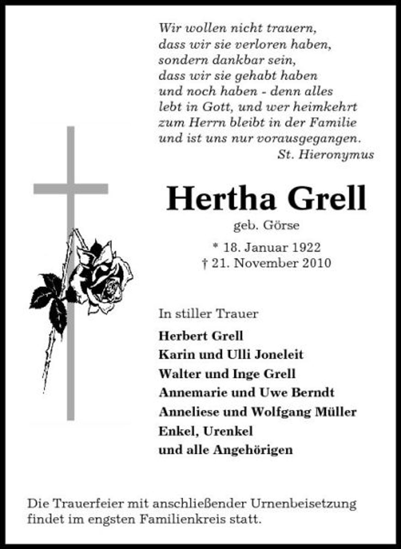 <p>Wir wollen nicht trauern, dass wir sie verloren haben, sondern dankbar sein, dass wir sie gehabt haben und noch haben - denn alles lebt in Gott, und wer heimkehrt zum Herrn bleibt in der Familie und ist uns nur vorausgegangen. St. Hieronymus</p><p>Hertha Grell<br />geb. Görse * 18. Januar 1922 † 21. November 2010</p><p>In stiller Trauer Herbert Grell Karin und Ulli Joneleit Walter und Inge Grell Annemarie und Uwe Berndt Anneliese und Wolfgang Müller Enkel, Urenkel und alle Angehörigen</p><p>Die Trauerfeier mit anschließender Urnenbeisetzung findet im engsten Familienkreis statt.</p>