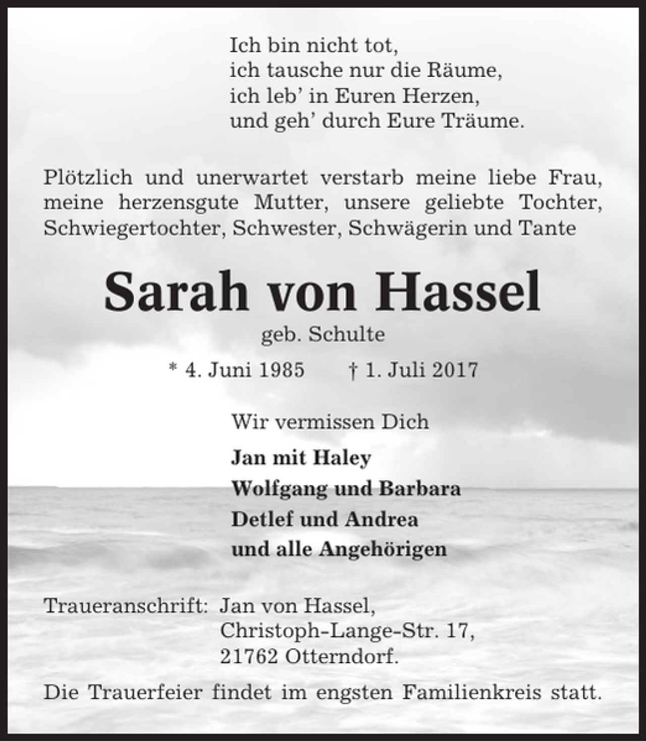 <p>Ich bin nicht tot,<br />ich tausche nur die Räume,<br />ich leb’ in Euren Herzen,<br />und geh’ durch Eure Träume.<br />Plötzlich und unerwartet verstarb meine liebe Frau,<br />meine herzensgute Mutter, unsere geliebte Tochter,<br />Schwiegertochter, Schwester, Schwägerin und Tante</p><p>Sarah von Hassel<br />geb. Schulte<br />* 4. Juni 1985</p><p>† 1. Juli 2017</p><p>Wir vermissen Dich<br />Jan mit Haley<br />Wolfgang und Barbara<br />Detlef und Andrea<br />und alle Angehörigen<br />Traueranschrift: Jan von Hassel,<br />Christoph-Lange-Str. 17,<br />21762 Otterndorf.<br />Die Trauerfeier findet im engsten Familienkreis statt.</p>