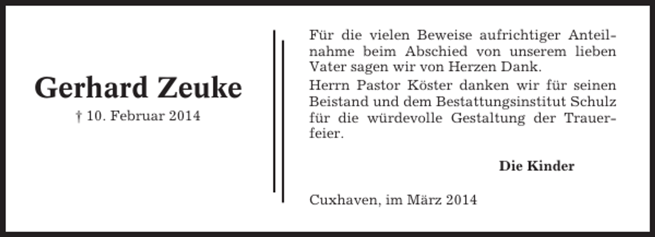 <p>Gerhard Zeuke<br />† 10. Februar 2014</p><p>Für die vielen Beweise aufrichtiger Anteilnahme beim Abschied von unserem lieben<br />Vater sagen wir von Herzen Dank.<br />Herrn Pastor Köster danken wir für seinen<br />Beistand und dem Bestattungsinstitut Schulz<br />für die würdevolle Gestaltung der Trauerfeier.<br />Die Kinder<br />Cuxhaven, im März 2014</p>