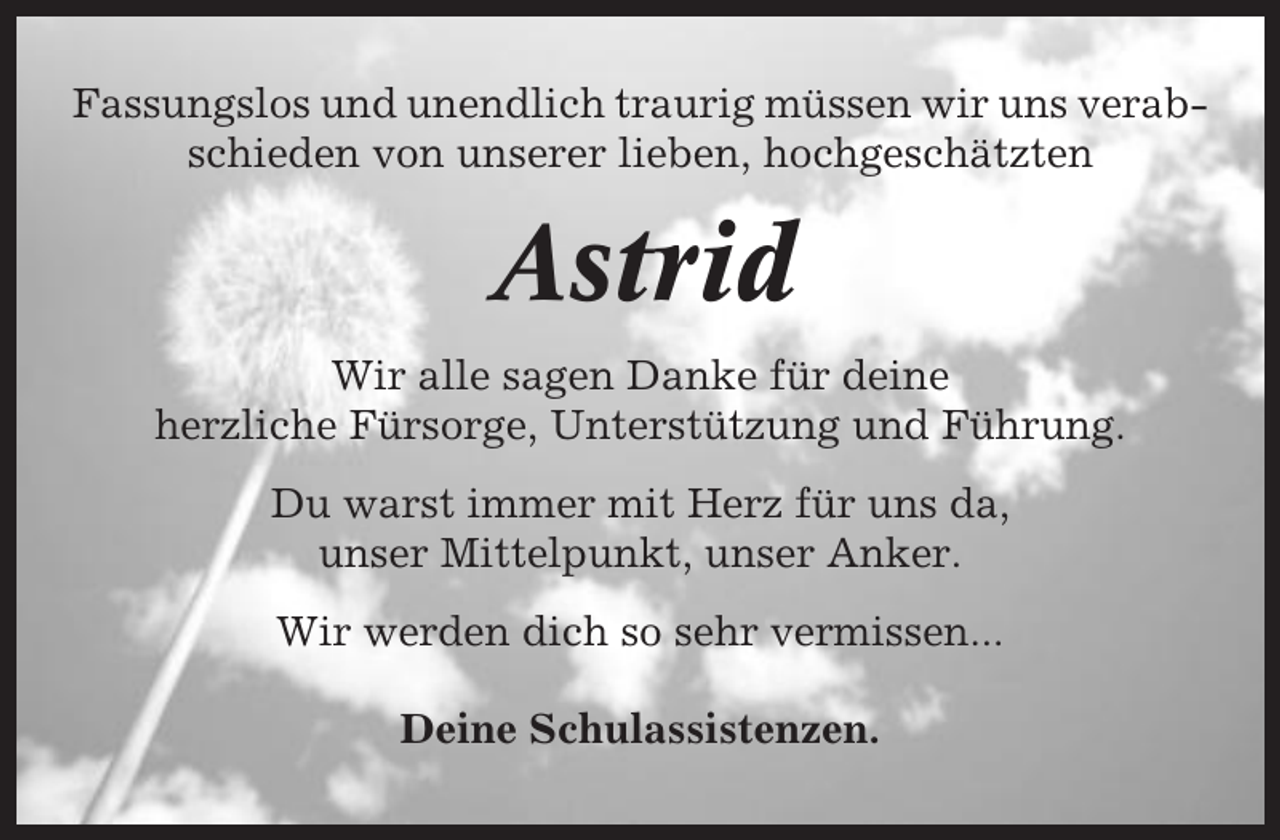 <p>Fassungslos und unendlich traurig müssen wir uns verabschieden von unserer lieben, hochgeschätzten</p><p>Astrid<br />Wir alle sagen Danke für deine<br />herzliche Fürsorge, Unterstützung und Führung.<br />Du warst immer mit Herz für uns da,<br />unser Mittelpunkt, unser Anker.<br />Wir werden dich so sehr vermissen...<br />Deine Schulassistenzen.</p>