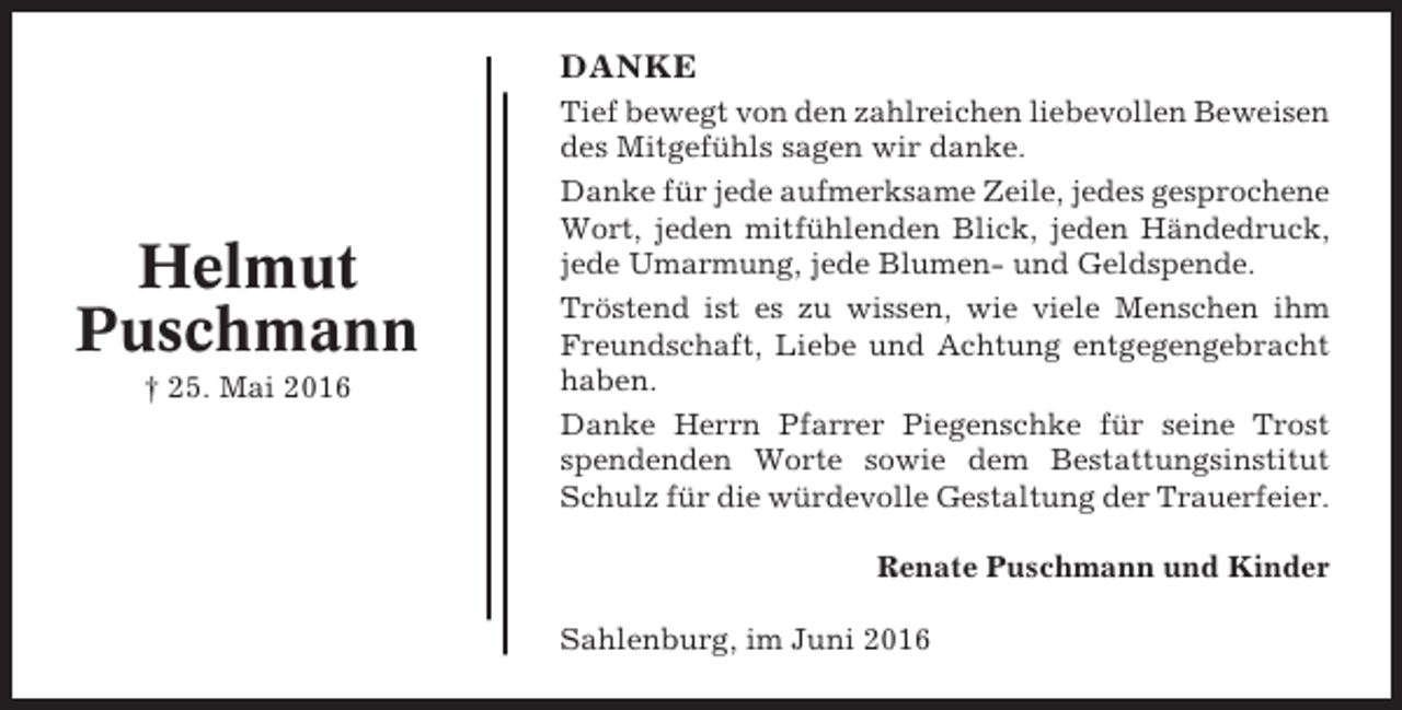 <p>DANKE</p><p>Helmut<br />Puschmann<br />† 25. Mai 2016</p><p>Tief bewegt von den zahlreichen liebevollen Beweisen<br />des Mitgefühls sagen wir danke.<br />Danke für jede aufmerksame Zeile, jedes gesprochene<br />Wort, jeden mitfühlenden Blick, jeden Händedruck,<br />jede Umarmung, jede Blumen- und Geldspende.<br />Tröstend ist es zu wissen, wie viele Menschen ihm<br />Freundschaft, Liebe und Achtung entgegengebracht<br />haben.<br />Danke Herrn Pfarrer Piegenschke für seine Trost<br />spendenden Worte sowie dem Bestattungsinstitut<br />Schulz für die würdevolle Gestaltung der Trauerfeier.<br />Renate Puschmann und Kinder<br />Sahlenburg, im Juni 2016</p>