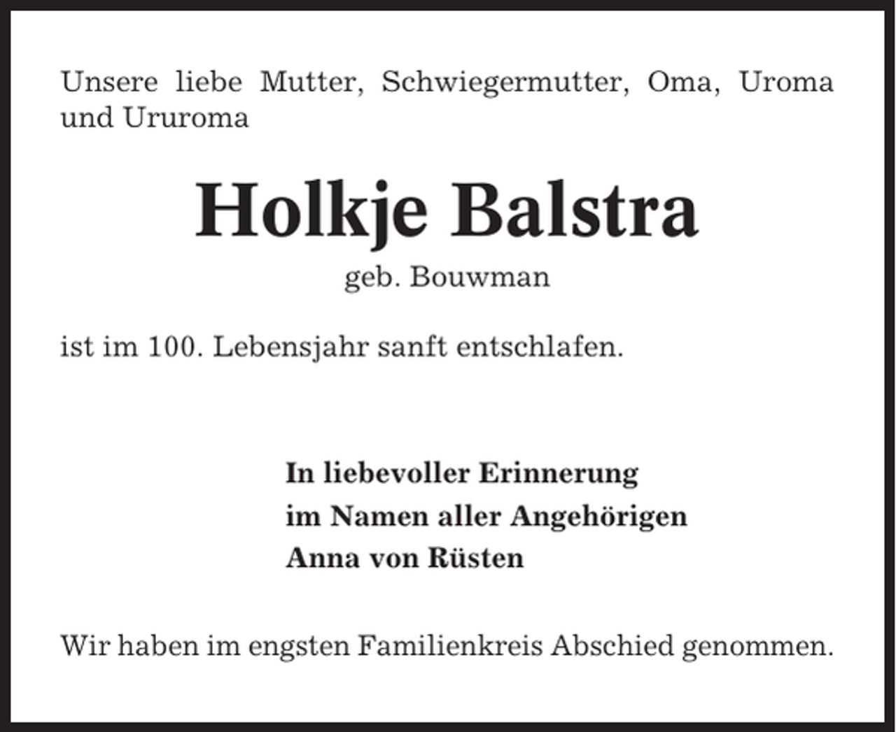 <p>Unsere liebe Mutter, Schwiegermutter, Oma, Uroma<br />und Ururoma</p><p>Holkje Balstra<br />geb. Bouwman<br />ist im 100. Lebensjahr sanft entschlafen.</p><p>In liebevoller Erinnerung<br />im Namen aller Angehörigen<br />Anna von Rüsten<br />Wir haben im engsten Familienkreis Abschied genommen.</p>