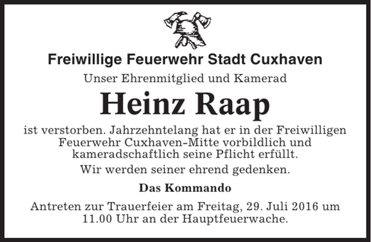 <p>Freiwillige Feuerwehr Stadt Cuxhaven<br />Unser Ehrenmitglied und Kamerad</p><p>Heinz Raap<br />ist verstorben. Jahrzehntelang hat er in der Freiwilligen<br />Feuerwehr Cuxhaven-Mitte vorbildlich und<br />kameradschaftlich seine Pflicht erfüllt.<br />Wir werden seiner ehrend gedenken.<br />Das Kommando<br />Antreten zur Trauerfeier am Freitag, 29. Juli 2016 um<br />11.00 Uhr an der Hauptfeuerwache.</p>