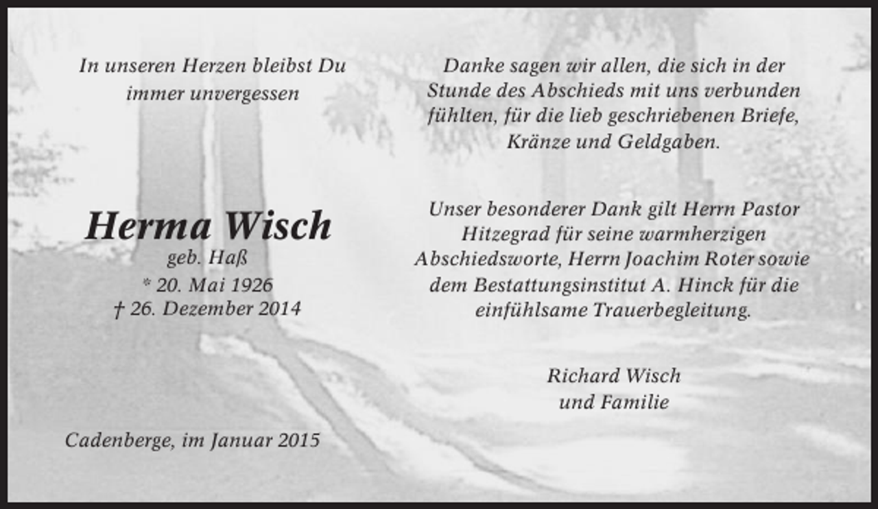 <p>In unseren Herzen bleibst Du<br />immer unvergessen</p><p>Danke sagen wir allen, die sich in der<br />Stunde des Abschieds mit uns verbunden<br />fühlten, für die lieb geschriebenen Briefe,<br />Kränze und Geldgaben.</p><p>Herma Wisch</p><p>Unser besonderer Dank gilt Herrn Pastor<br />Hitzegrad für seine warmherzigen<br />Abschiedsworte, Herrn Joachim Roter sowie<br />dem Bestattungsinstitut A. Hinck für die<br />einfühlsame Trauerbegleitung.</p><p>geb. Haß<br />* 20. Mai 1926<br />† 26. Dezember 2014</p><p>Richard Wisch<br />und Familie<br />Cadenberge, im Januar 2015</p>