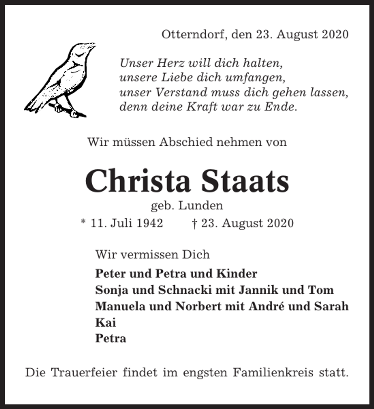 <p>Otterndorf, den 23. August 2020<br />Unser Herz will dich halten,<br />unsere Liebe dich umfangen,<br />unser Verstand muss dich gehen lassen,<br />denn deine Kraft war zu Ende.<br />Wir müssen Abschied nehmen von</p><p>Christa Staats<br />geb. Lunden<br />* 11. Juli 1942<br />† 23. August 2020<br />Wir vermissen Dich<br />Peter und Petra und Kinder<br />Sonja und Schnacki mit Jannik und Tom<br />Manuela und Norbert mit André und Sarah<br />Kai<br />Petra<br />Die Trauerfeier findet im engsten Familienkreis statt.</p>