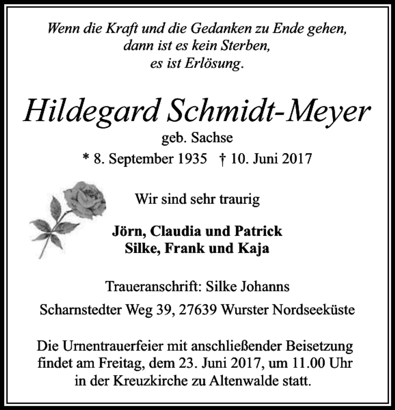 <p>Wenn die Kraft und die Gedanken zu Ende gehen,<br />dann ist es kein Sterben,<br />es ist Erlösung.</p><p>Hildegard Schmidt-Meyer<br />geb. Sachse<br />* 8. September 1935 † 10. Juni 2017<br />Wir sind sehr traurig<br />Jörn, Claudia und Patrick<br />Silke, Frank und Kaja<br />Traueranschrift: Silke Johanns<br />Scharnstedter Weg 39, 27639 Wurster Nordseeküste<br />Die Urnentrauerfeier mit anschließender Beisetzung<br />findet am Freitag, dem 23. Juni 2017, um 11.00 Uhr<br />in der Kreuzkirche zu Altenwalde statt.</p>