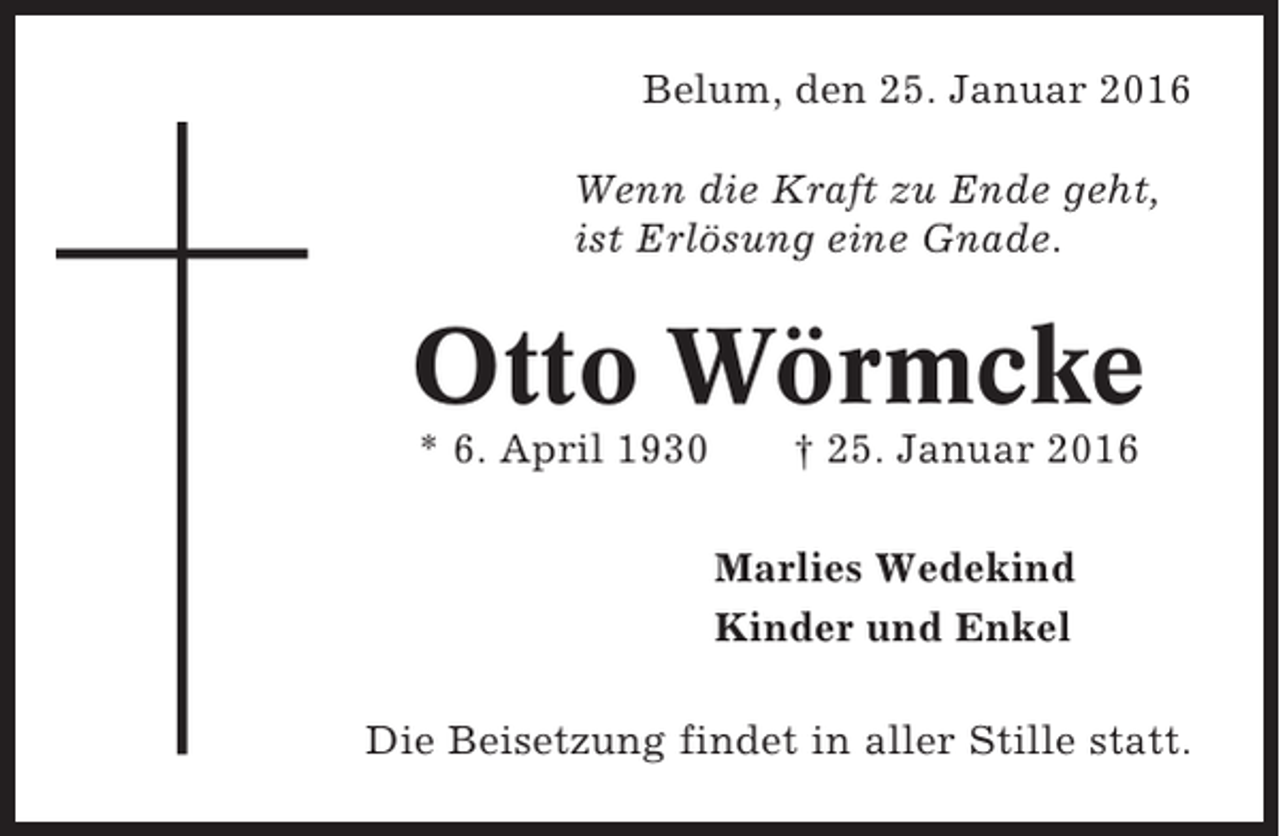 <p>Belum, den 25. Januar 2016<br />Wenn die Kraft zu Ende geht,<br />ist Erlösung eine Gnade.</p><p>Otto Wörmcke<br />* 6. April 1930</p><p>† 25. Januar 2016<br />Marlies Wedekind<br />Kinder und Enkel</p><p>Die Beisetzung findet in aller Stille statt.</p>