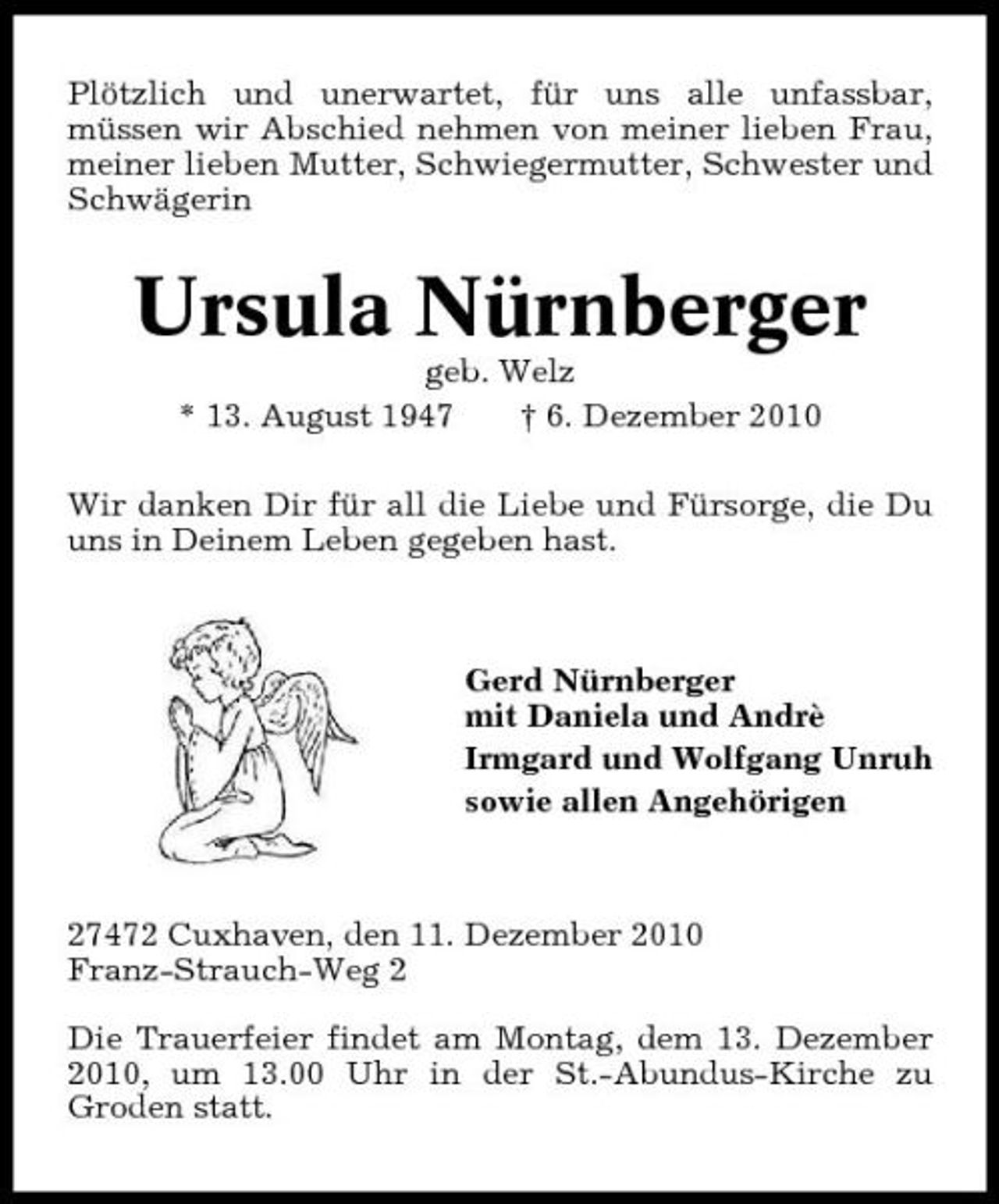 <p>Plötzlich und unerwartet, für uns alle unfassbar, müssen wir Abschied nehmen von meiner lieben Frau, meiner lieben Mutter, Schwiegermutter, Schwester und Schwägerin</p><p>Ursula Nürnberger<br />geb. Welz * 13. August 1947 † 6. Dezember 2010 Wir danken Dir für all die Liebe und Fürsorge, die Du uns in Deinem Leben gegeben hast.</p><p>Gerd Nürnberger mit Daniela und Andrè Irmgard und Wolfgang Unruh sowie allen Angehörigen</p><p>27472 Cuxhaven, den 11. Dezember 2010 Franz-Strauch-Weg 2 Die Trauerfeier findet am Montag, dem 13. Dezember 2010, um 13.00 Uhr in der St.-Abundus-Kirche zu Groden statt.</p>