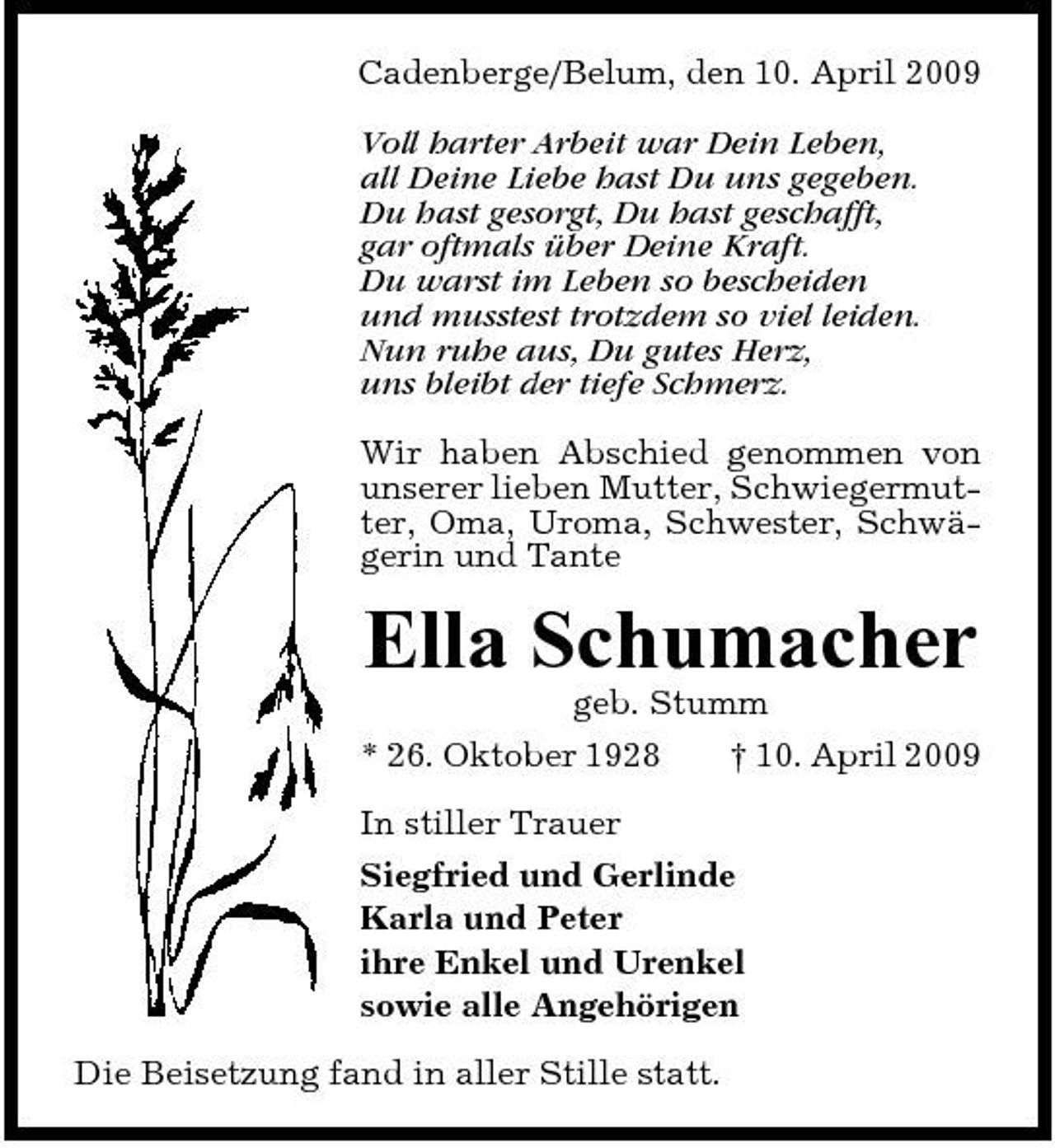 <p>Cadenberge/Belum, den 10. April 2009 Voll harter Arbeit war Dein Leben, all Deine Liebe hast Du uns gegeben. Du hast gesorgt, Du hast geschafft, gar oftmals über Deine Kraft. Du warst im Leben so bescheiden und musstest trotzdem so viel leiden. Nun ruhe aus, Du gutes Herz, uns bleibt der tiefe Schmerz. Wir haben Abschied genommen von unserer lieben Mutter, Schwiegermutter, Oma, Uroma, Schwester, Schwägerin und Tante</p><p>Ella Schumacher<br />geb. Stumm * 26. Oktober 1928 † 10. April 2009 In stiller Trauer Siegfried und Gerlinde Karla und Peter ihre Enkel und Urenkel sowie alle Angehörigen Die Beisetzung fand in aller Stille statt.</p>