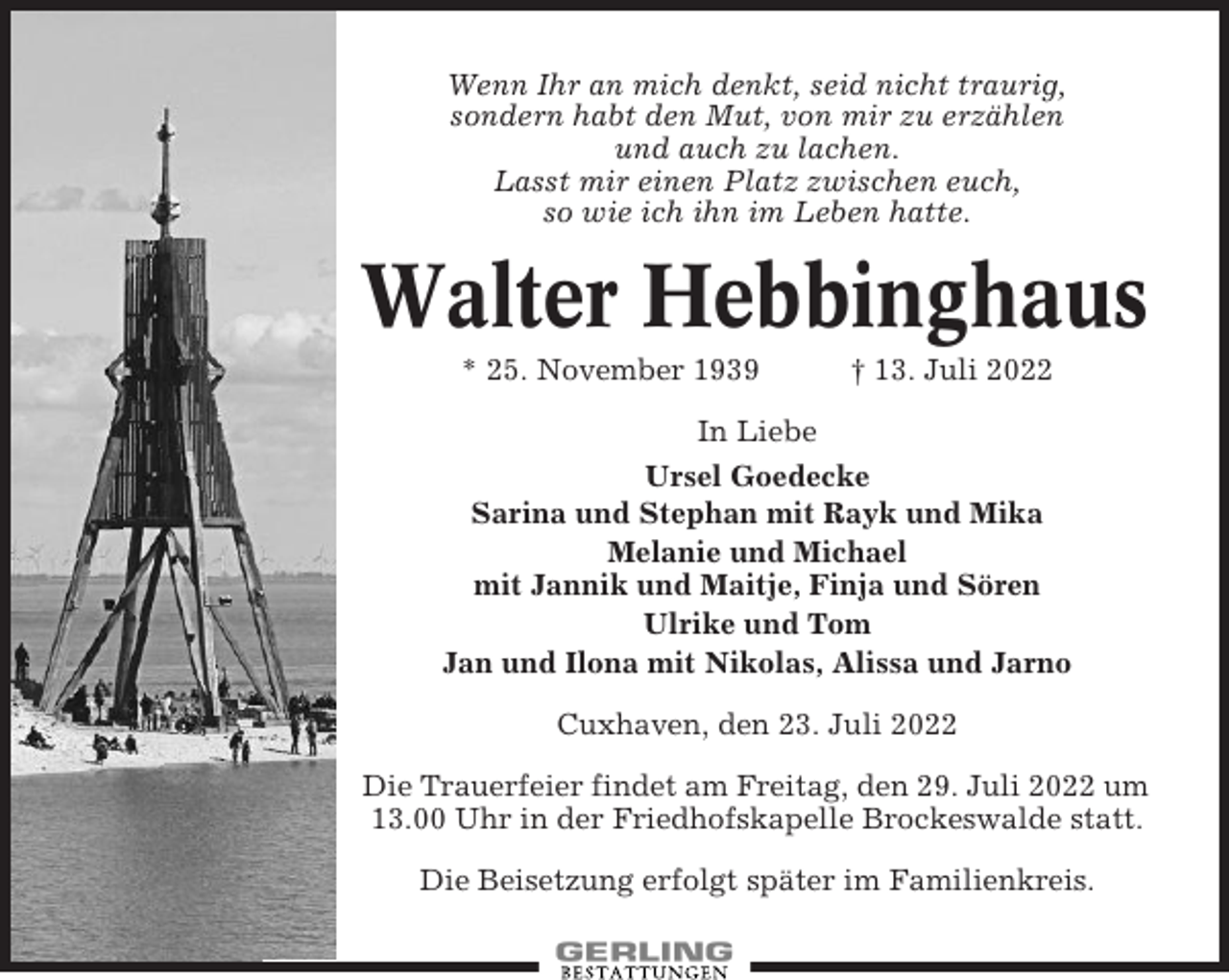 <p>Wenn Ihr an mich denkt, seid nicht traurig,<br />sondern habt den Mut, von mir zu erzählen<br />und auch zu lachen.<br />Lasst mir einen Platz zwischen euch,<br />so wie ich ihn im Leben hatte.</p><p>Walter Hebbinghaus<br />* 25. November 1939</p><p>† 13. Juli 2022</p><p>In Liebe<br />Ursel Goedecke<br />Sarina und Stephan mit Rayk und Mika<br />Melanie und Michael<br />mit Jannik und Maitje, Finja und Sören<br />Ulrike und Tom<br />Jan und Ilona mit Nikolas, Alissa und Jarno<br />Cuxhaven, den 23. Juli 2022<br />Die Trauerfeier findet am Freitag, den 29. Juli 2022 um<br />13.00 Uhr in der Friedhofskapelle Brockeswalde statt.<br />Die Beisetzung erfolgt später im Familienkreis.</p>