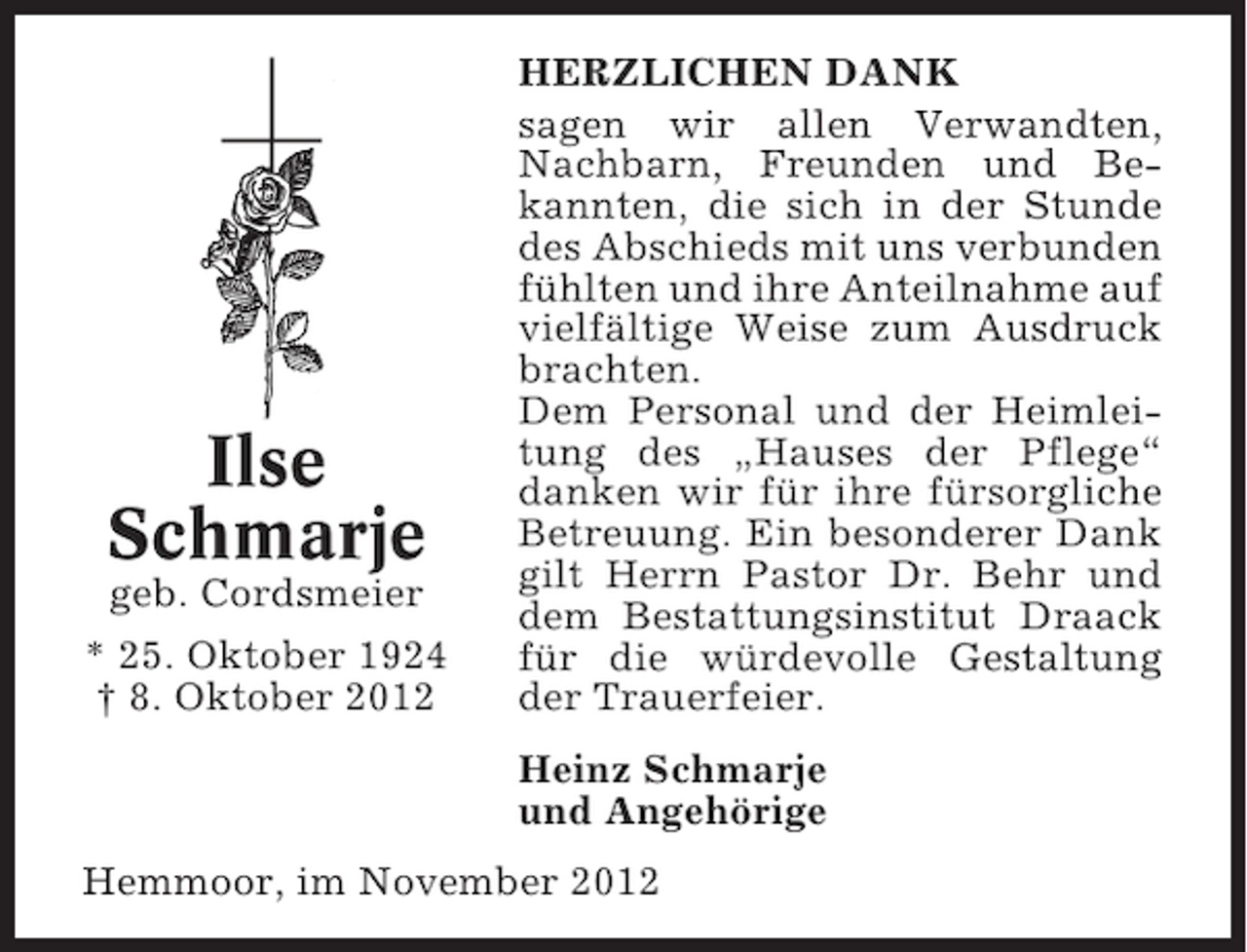 <p>Ilse<br />Schmarje<br />geb. Cordsmeier<br />* 25. Oktober 1924<br />† 8. Oktober 2012</p><p>HERZLICHEN DANK<br />sagen wir allen Verwandten,<br />Nachbarn, Freunden und Bekannten, die sich in der Stunde<br />des Abschieds mit uns verbunden<br />fühlten und ihre Anteilnahme auf<br />vielfältige Weise zum Ausdruck<br />brachten.<br />Dem Personal und der Heimleitung des „Hauses der Pflege“<br />danken wir für ihre fürsorgliche<br />Betreuung. Ein besonderer Dank<br />gilt Herrn Pastor Dr. Behr und<br />dem Bestattungsinstitut Draack<br />für die würdevolle Gestaltung<br />der Trauerfeier.<br />Heinz Schmarje<br />und Angehörige</p><p>Hemmoor, im November 2012</p>