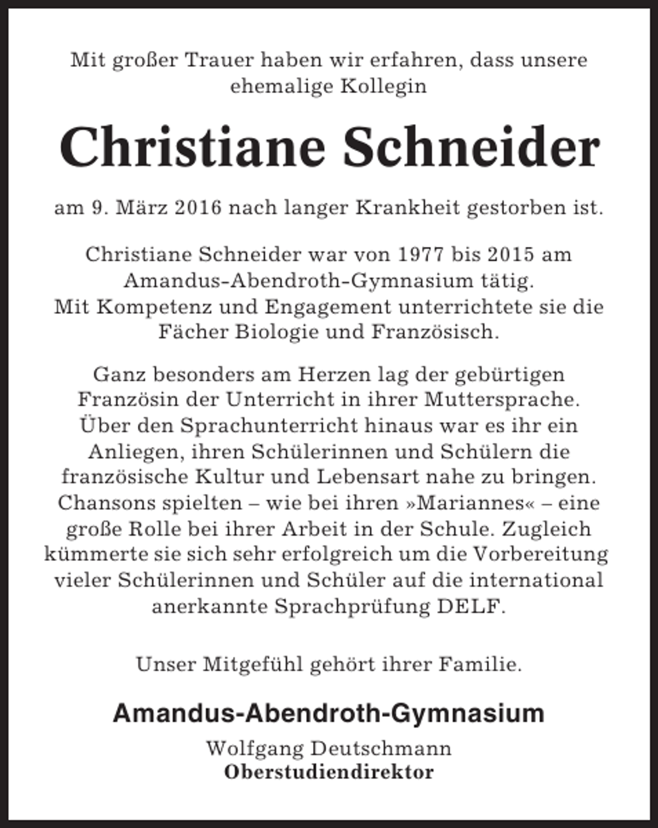 <p>Mit großer Trauer haben wir erfahren, dass unsere<br />ehemalige Kollegin</p><p>Christiane Schneider<br />am 9. März 2016 nach langer Krankheit gestorben ist.<br />Christiane Schneider war von 1977 bis 2015 am<br />Amandus-Abendroth-Gymnasium tätig.<br />Mit Kompetenz und Engagement unterrichtete sie die<br />Fächer Biologie und Französisch.<br />Ganz besonders am Herzen lag der gebürtigen<br />Französin der Unterricht in ihrer Muttersprache.<br />Über den Sprachunterricht hinaus war es ihr ein<br />Anliegen, ihren Schülerinnen und Schülern die<br />französische Kultur und Lebensart nahe zu bringen.<br />Chansons spielten – wie bei ihren »Mariannes« – eine<br />große Rolle bei ihrer Arbeit in der Schule. Zugleich<br />kümmerte sie sich sehr erfolgreich um die Vorbereitung<br />vieler Schülerinnen und Schüler auf die international<br />anerkannte Sprachprüfung DELF.<br />Unser Mitgefühl gehört ihrer Familie.</p><p>Amandus-Abendroth-Gymnasium<br />Wolfgang Deutschmann<br />Oberstudiendirektor</p>