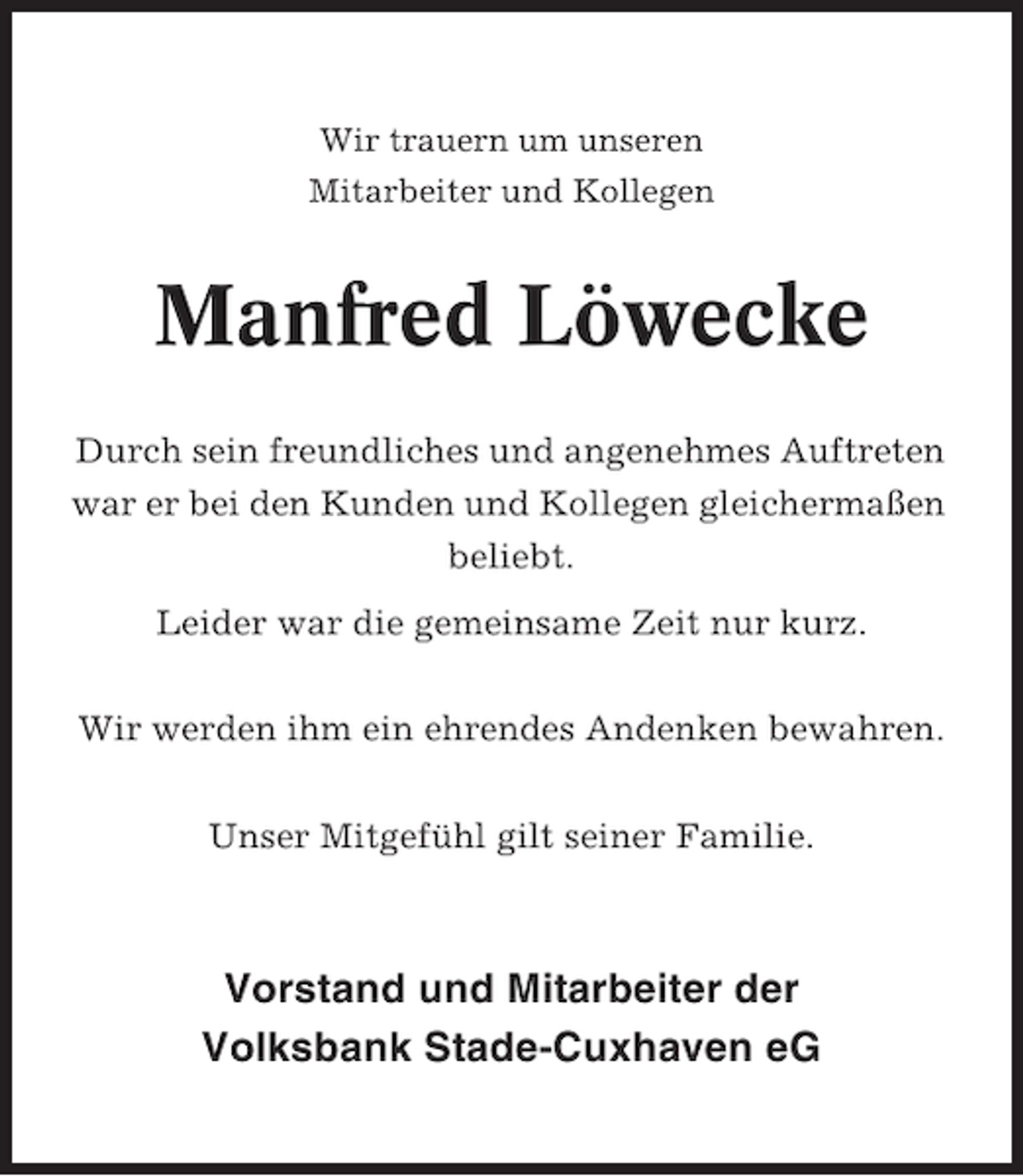 <p>Wir trauern um unseren<br />Mitarbeiter und Kollegen</p><p>Manfred Löwecke<br />Durch sein freundliches und angenehmes Auftreten<br />war er bei den Kunden und Kollegen gleichermaßen<br />beliebt.<br />Leider war die gemeinsame Zeit nur kurz.<br />Wir werden ihm ein ehrendes Andenken bewahren.<br />Unser Mitgefühl gilt seiner Familie.</p><p>Vorstand und Mitarbeiter der<br />Volksbank Stade-Cuxhaven eG</p>