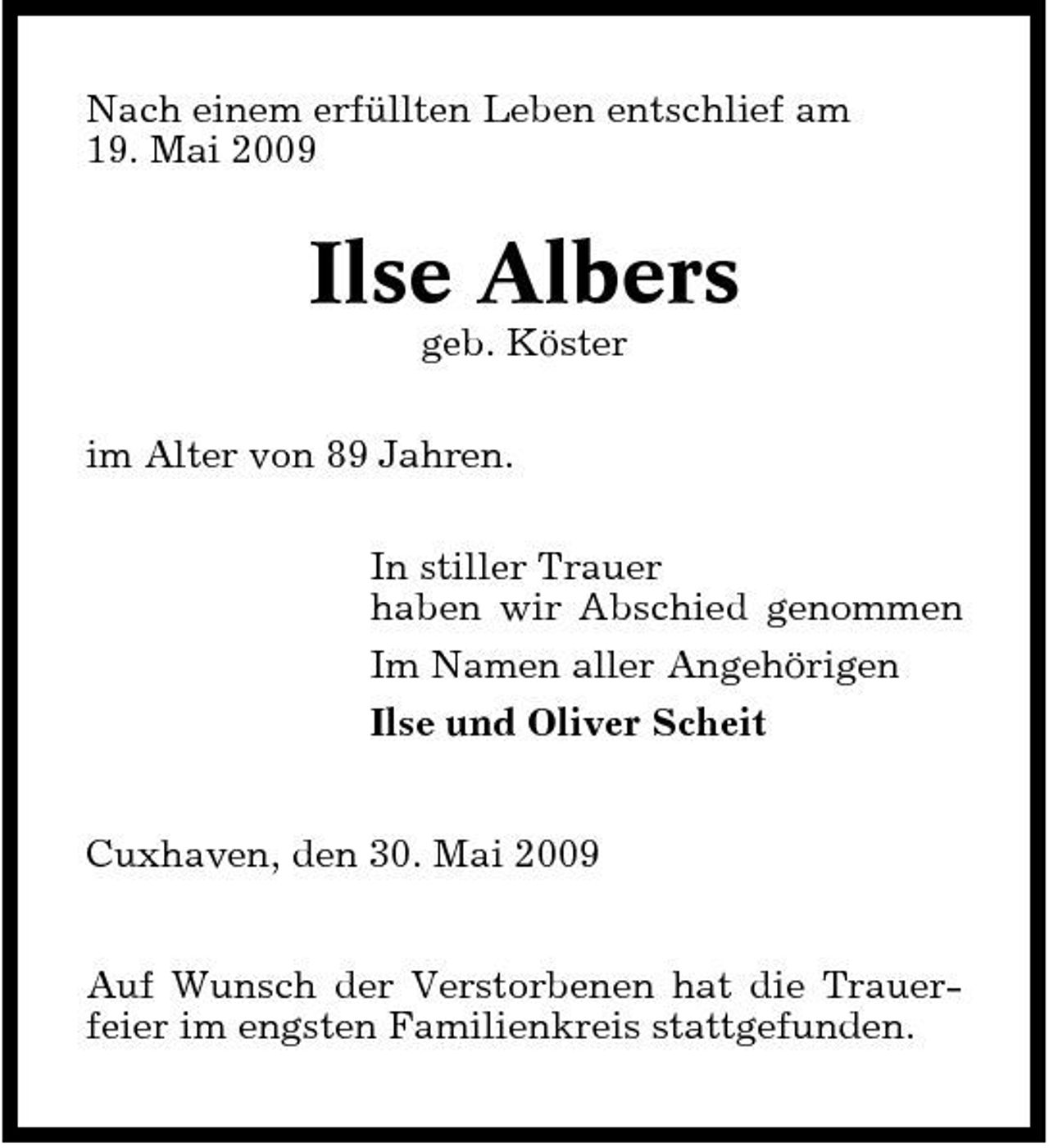 <p>Nach einem erfüllten Leben entschlief am 19. Mai 2009</p><p>Ilse Albers<br />geb. Köster im Alter von 89 Jahren. In stiller Trauer haben wir Abschied genommen Im Namen aller Angehörigen Ilse und Oliver Scheit Cuxhaven, den 30. Mai 2009 Auf Wunsch der Verstorbenen hat die Trauerfeier im engsten Familienkreis stattgefunden.</p>