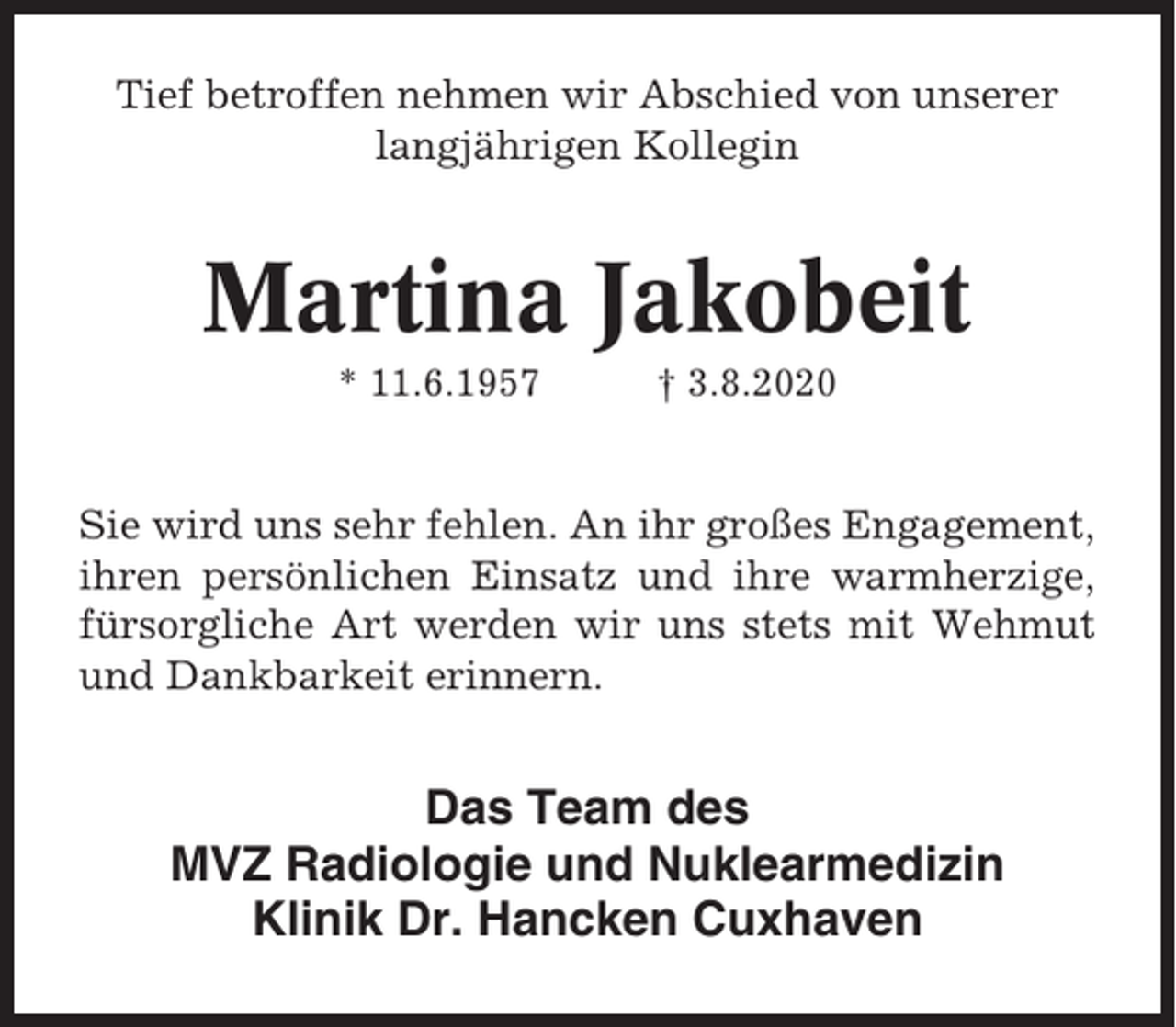 <p>Tief betroffen nehmen wir Abschied von unserer<br />langjährigen Kollegin</p><p>Martina Jakobeit<br />* 11.6.1957</p><p>† 3.8.2020</p><p>Sie wird uns sehr fehlen. An ihr großes Engagement,<br />ihren persönlichen Einsatz und ihre warmherzige,<br />fürsorgliche Art werden wir uns stets mit Wehmut<br />und Dankbarkeit erinnern.</p><p>Das Team des<br />MVZ Radiologie und Nuklearmedizin<br />Klinik Dr. Hancken Cuxhaven</p>