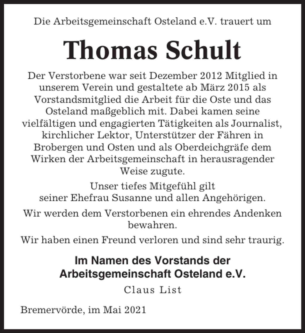 <p>Die Arbeitsgemeinschaft Osteland e.V. trauert um</p><p>Thomas Schult<br />Der Verstorbene war seit Dezember 2012 Mitglied in<br />unserem Verein und gestaltete ab März 2015 als<br />Vorstandsmitglied die Arbeit für die Oste und das<br />Osteland maßgeblich mit. Dabei kamen seine<br />vielfältigen und engagierten Tätigkeiten als Journalist,<br />kirchlicher Lektor, Unterstützer der Fähren in<br />Brobergen und Osten und als Oberdeichgräfe dem<br />Wirken der Arbeitsgemeinschaft in herausragender<br />Weise zugute.<br />Unser tiefes Mitgefühl gilt<br />seiner Ehefrau Susanne und allen Angehörigen.<br />Wir werden dem Verstorbenen ein ehrendes Andenken<br />bewahren.<br />Wir haben einen Freund verloren und sind sehr traurig.</p><p>Im Namen des Vorstands der<br />Arbeitsgemeinschaft Osteland e.V.<br />Claus List<br />Bremervörde, im Mai 2021</p>