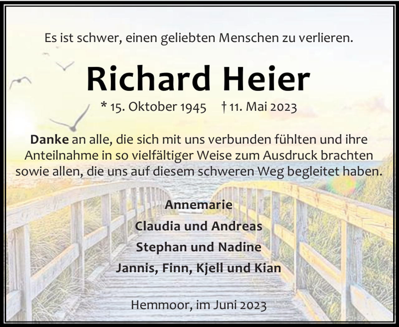 <p>Es ist schwer, einen geliebten Menschen zu verlieren.</p><p>Richard Heier<br />* 15. Oktober 1945</p><p>† 11. Mai 2023</p><p>Danke an alle, die sich mit uns verbunden fühlten und ihre<br />Anteilnahme in so vielfältiger Weise zum Ausdruck brachten<br />sowie allen, die uns auf diesem schweren Weg begleitet haben.<br />Annemarie<br />Claudia und Andreas<br />Stephan und Nadine<br />Jannis, Finn, Kjell und Kian<br />Hemmoor, im Juni 2023</p>