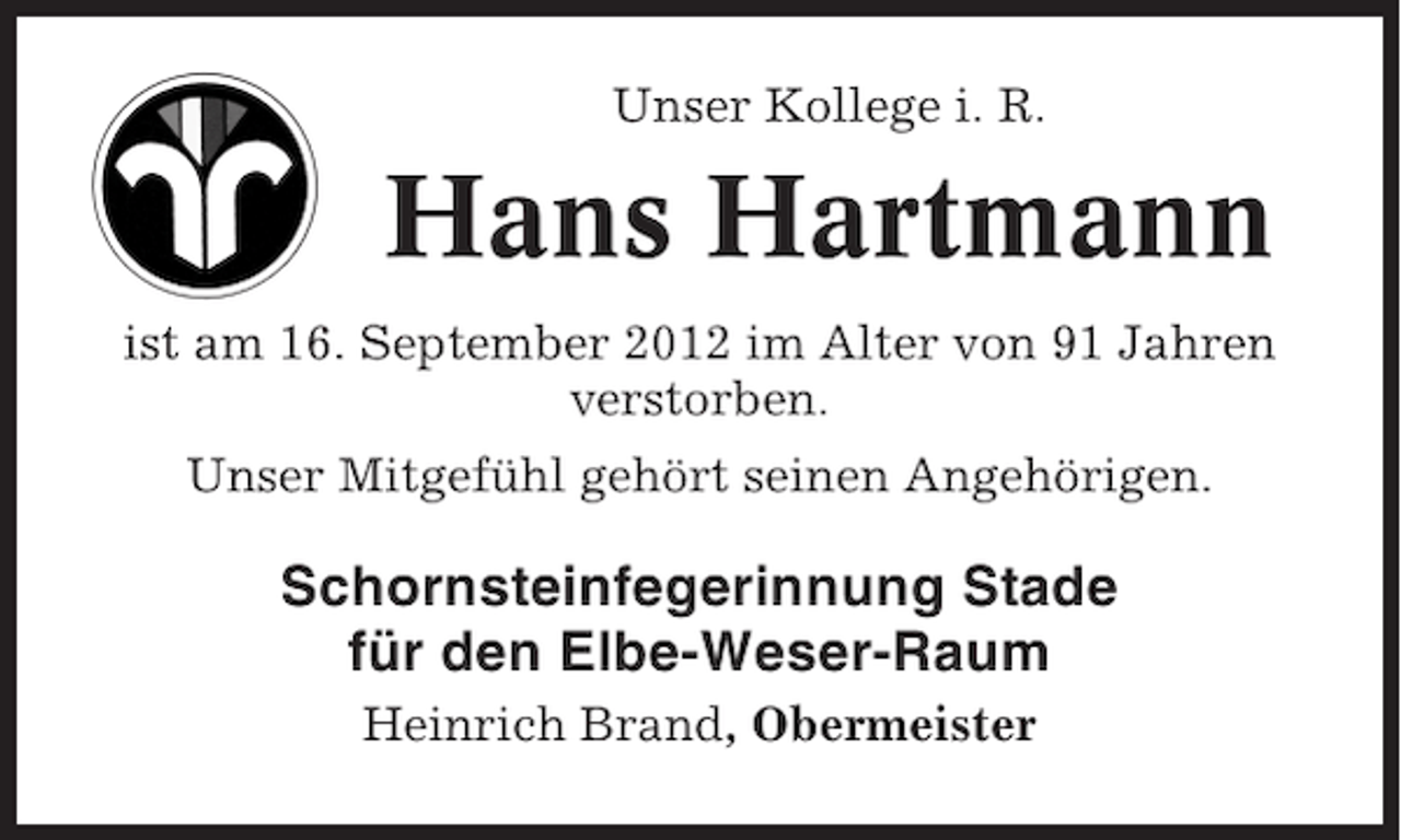 <p>Unser Kollege i. R.</p><p>Hans Hartmann<br />ist am 16. September 2012 im Alter von 91 Jahren<br />verstorben.<br />Unser Mitgefühl gehört seinen Angehörigen.</p><p>Schornsteinfegerinnung Stade<br />für den Elbe-Weser-Raum<br />Heinrich Brand, Obermeister</p>