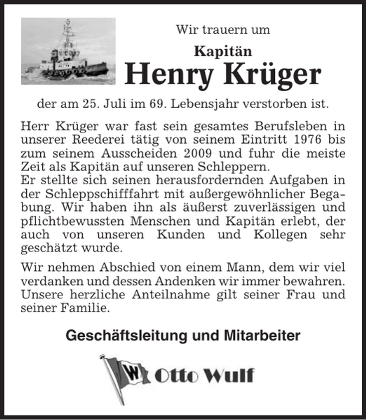 <p>Wir trauern um</p><p>Kapitän</p><p>Henry Krüger<br />der am 25. Juli im 69. Lebensjahr verstorben ist.<br />Herr Krüger war fast sein gesamtes Berufsleben in<br />unserer Reederei tätig von seinem Eintritt 1976 bis<br />zum seinem Ausscheiden 2009 und fuhr die meiste<br />Zeit als Kapitän auf unseren Schleppern.<br />Er stellte sich seinen herausfordernden Aufgaben in<br />der Schleppschifffahrt mit außergewöhnlicher Begabung. Wir haben ihn als äußerst zuverlässigen und<br />pflichtbewussten Menschen und Kapitän erlebt, der<br />auch von unseren Kunden und Kollegen sehr<br />geschätzt wurde.<br />Wir nehmen Abschied von einem Mann, dem wir viel<br />verdanken und dessen Andenken wir immer bewahren.<br />Unsere herzliche Anteilnahme gilt seiner Frau und<br />seiner Familie.</p><p>Geschäftsleitung und Mitarbeiter</p>