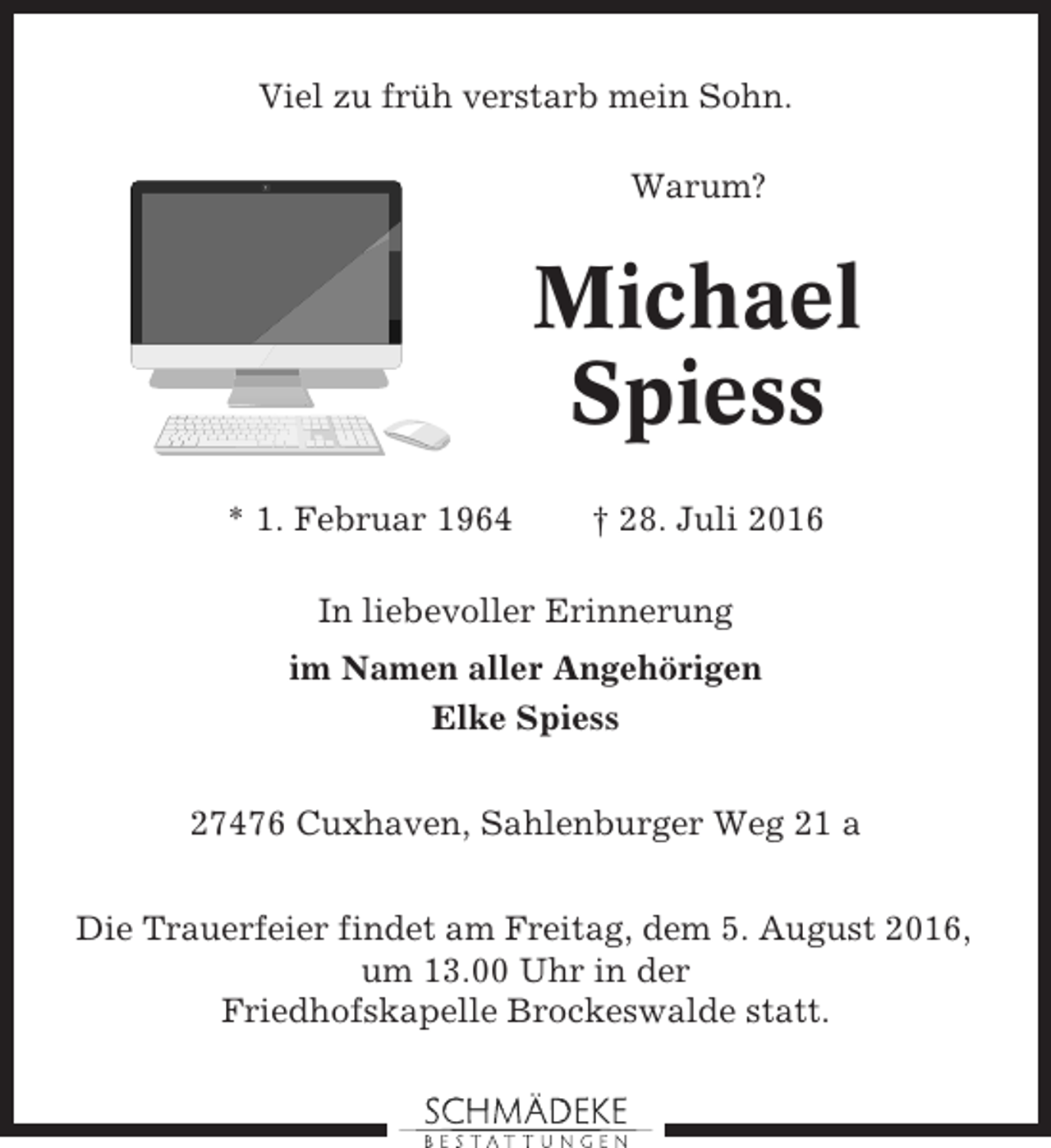 <p>Viel zu früh verstarb mein Sohn.<br />Warum?</p><p>Michael<br />Spiess<br />* 1. Februar 1964</p><p>† 28. Juli 2016</p><p>In liebevoller Erinnerung<br />im Namen aller Angehörigen<br />Elke Spiess<br />27476 Cuxhaven, Sahlenburger Weg 21 a<br />Die Trauerfeier findet am Freitag, dem 5. August 2016,<br />um 13.00 Uhr in der<br />Friedhofskapelle Brockeswalde statt.</p>