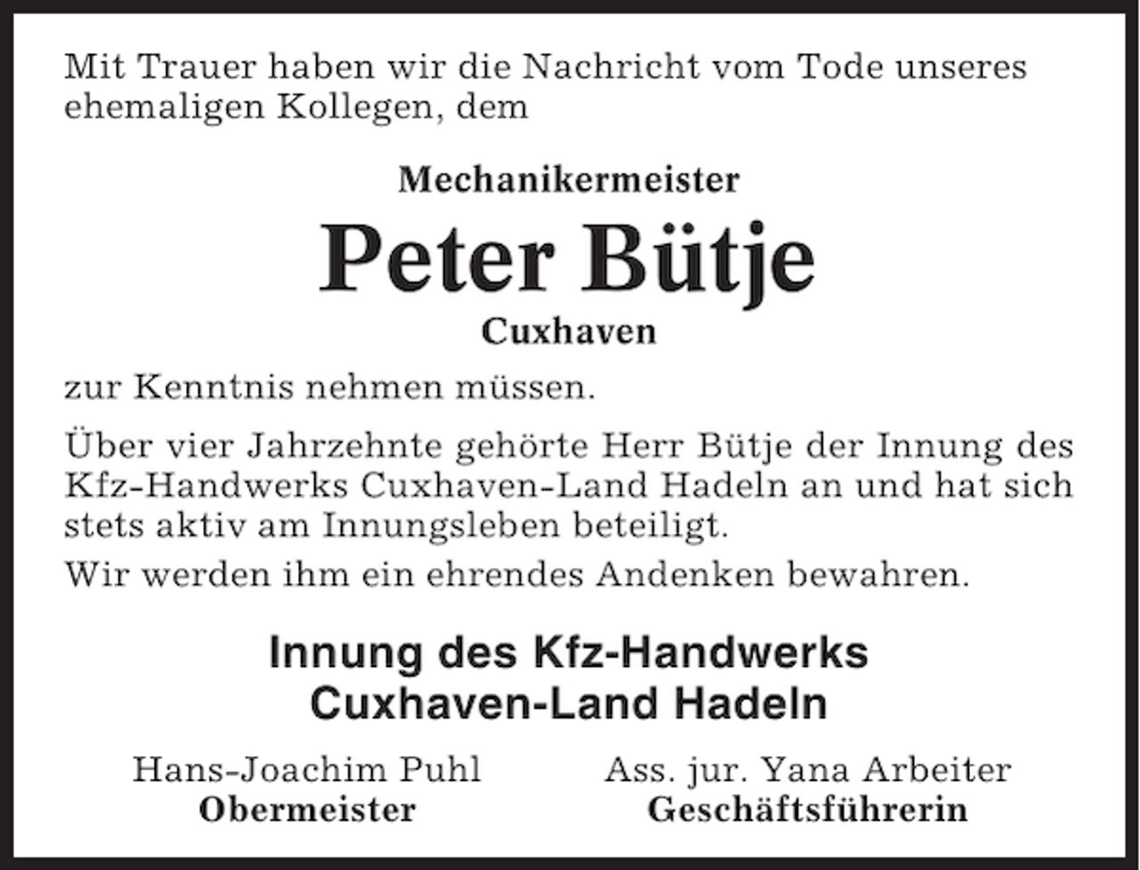 <p>Mit Trauer haben wir die Nachricht vom Tode unseres<br />ehemaligen Kollegen, dem<br />Mechanikermeister</p><p>Peter Bütje<br />Cuxhaven<br />zur Kenntnis nehmen müssen.<br />Über vier Jahrzehnte gehörte Herr Bütje der Innung des<br />Kfz-Handwerks Cuxhaven-Land Hadeln an und hat sich<br />stets aktiv am Innungsleben beteiligt.<br />Wir werden ihm ein ehrendes Andenken bewahren.</p><p>Innung des Kfz-Handwerks<br />Cuxhaven-Land Hadeln<br />Hans-Joachim Puhl<br />Obermeister</p><p>Ass. jur. Yana Arbeiter<br />Geschäftsführerin</p>