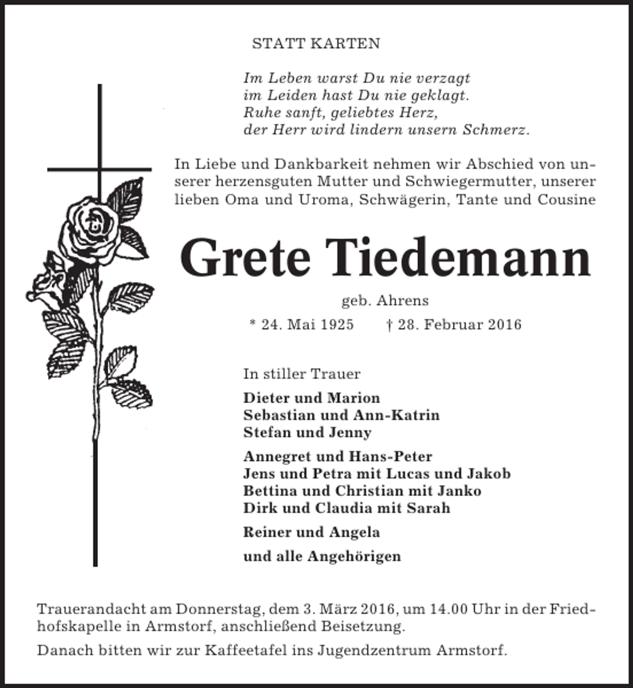 <p>STATT KARTEN<br />Im Leben warst Du nie verzagt<br />im Leiden hast Du nie geklagt.<br />Ruhe sanft, geliebtes Herz,<br />der Herr wird lindern unsern Schmerz.<br />In Liebe und Dankbarkeit nehmen wir Abschied von unserer herzensguten Mutter und Schwiegermutter, unserer<br />lieben Oma und Uroma, Schwägerin, Tante und Cousine</p><p>Grete Tiedemann<br />geb. Ahrens<br />* 24. Mai 1925</p><p>† 28. Februar 2016</p><p>In stiller Trauer<br />Dieter und Marion<br />Sebastian und Ann-Katrin<br />Stefan und Jenny<br />Annegret und Hans-Peter<br />Jens und Petra mit Lucas und Jakob<br />Bettina und Christian mit Janko<br />Dirk und Claudia mit Sarah<br />Reiner und Angela<br />und alle Angehörigen<br />Trauerandacht am Donnerstag, dem 3. März 2016, um 14.00 Uhr in der Friedhofskapelle in Armstorf, anschließend Beisetzung.<br />Danach bitten wir zur Kaffeetafel ins Jugendzentrum Armstorf.</p>