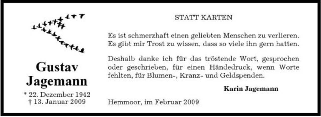 <p>STATT KARTEN Es ist schmerzhaft einen geliebten Menschen zu verlieren. Es gibt mir Trost zu wissen, dass so viele ihn gern hatten.</p><p>Gustav Jagemann<br />* 22. Dezember 1942 † 13. Januar 2009</p><p>Deshalb danke ich für das tröstende Wort, gesprochen oder geschrieben, für einen Händedruck, wenn Worte fehlten, für Blumen-, Kranz- und Geldspenden. Karin Jagemann Hemmoor, im Februar 2009</p>