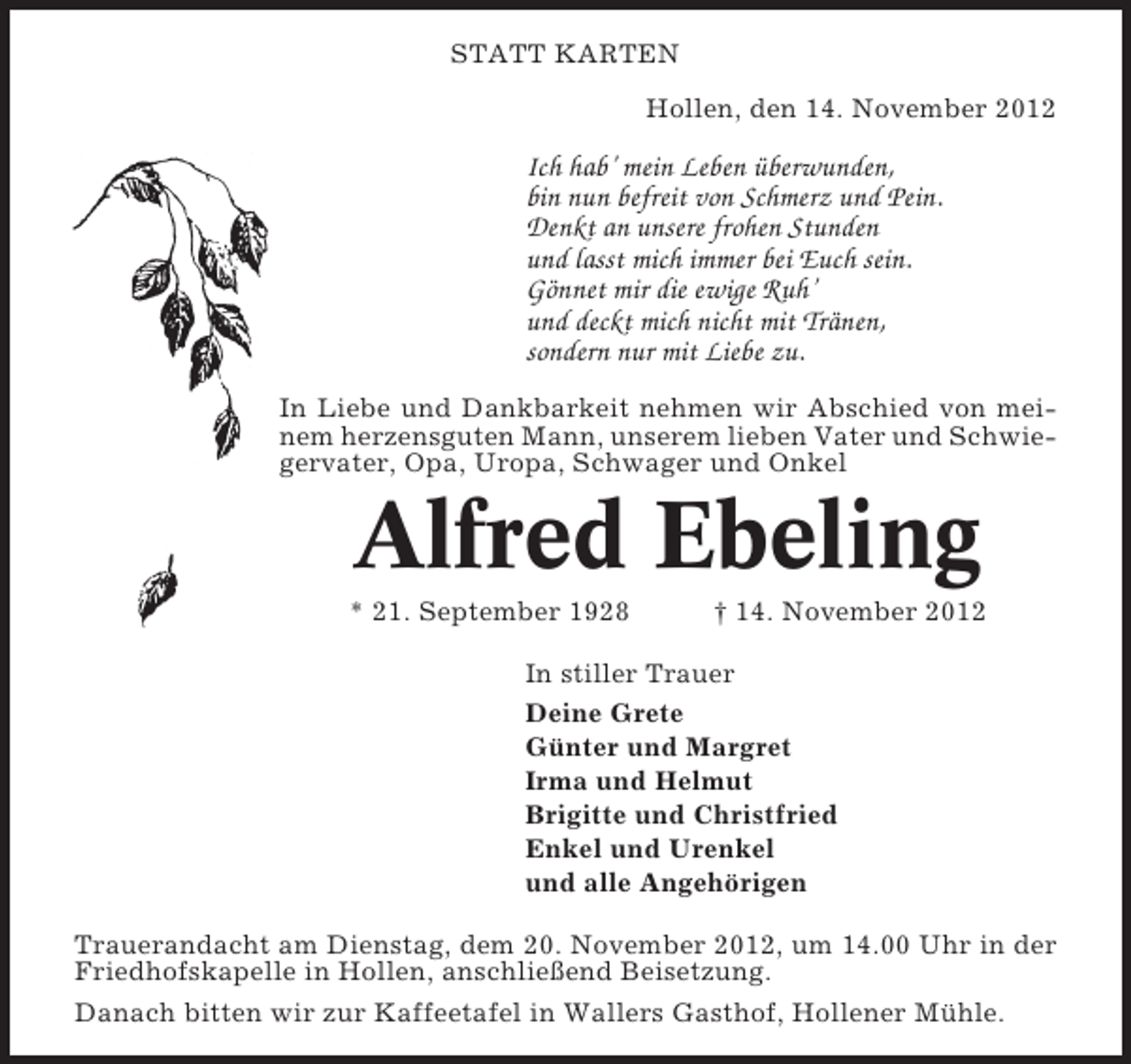 <p>STATT KARTEN<br />Hollen, den 14. November 2012</p><p>Ich hab’ mein Leben überwunden,<br />bin nun befreit von Schmerz und Pein.<br />Denkt an unsere frohen Stunden<br />und lasst mich immer bei Euch sein.<br />Gönnet mir die ewige Ruh’<br />und deckt mich nicht mit Tränen,<br />sondern nur mit Liebe zu.<br />In Liebe und Dankbarkeit nehmen wir Abschied von meinem herzensguten Mann, unserem lieben Vater und Schwiegervater, Opa, Uropa, Schwager und Onkel</p><p>Alfred Ebeling<br />* 21. September 1928</p><p>† 14. November 2012</p><p>In stiller Trauer<br />Deine Grete<br />Günter und Margret<br />Irma und Helmut<br />Brigitte und Christfried<br />Enkel und Urenkel<br />und alle Angehörigen<br />Trauerandacht am Dienstag, dem 20. November 2012, um 14.00 Uhr in der<br />Friedhofskapelle in Hollen, anschließend Beisetzung.<br />Danach bitten wir zur Kaffeetafel in Wallers Gasthof, Hollener Mühle.</p>
