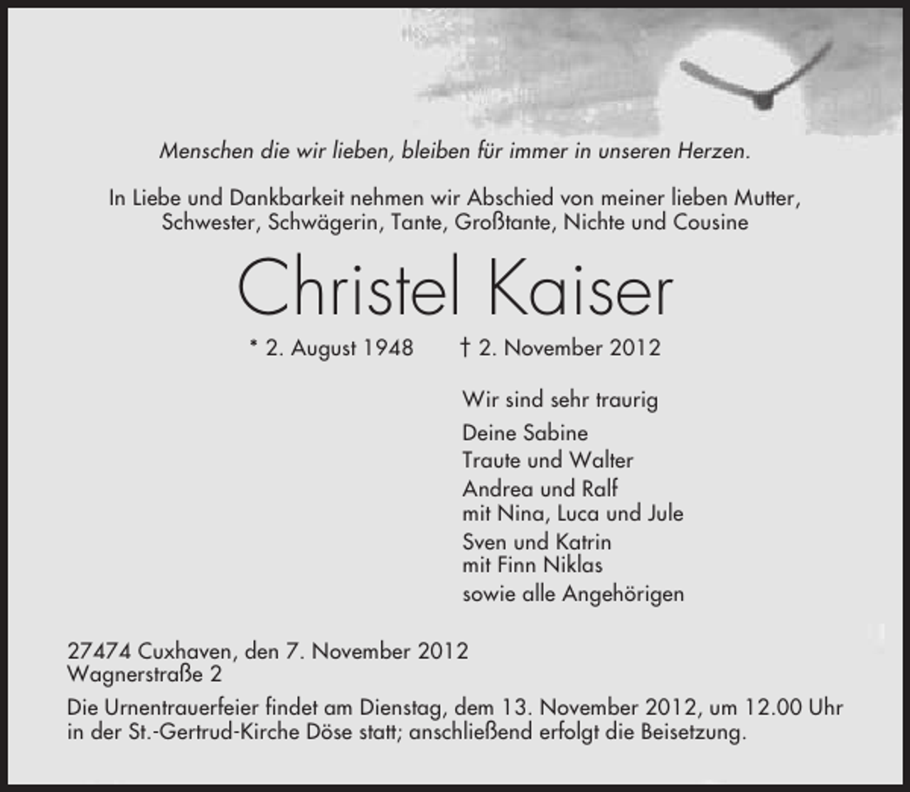 <p>Menschen die wir lieben, bleiben für immer in unseren Herzen.<br />In Liebe und Dankbarkeit nehmen wir Abschied von meiner lieben Mutter,<br />Schwester, Schwägerin, Tante, Großtante, Nichte und Cousine</p><p>Christel Kaiser<br />* 2. August 1948</p><p>† 2. November 2012<br />Wir sind sehr traurig<br />Deine Sabine<br />Traute und Walter<br />Andrea und Ralf<br />mit Nina, Luca und Jule<br />Sven und Katrin<br />mit Finn Niklas<br />sowie alle Angehörigen</p><p>27474 Cuxhaven, den 7. November 2012<br />Wagnerstraße 2<br />Die Urnentrauerfeier findet am Dienstag, dem 13. November 2012, um 12.00 Uhr<br />in der St.-Gertrud-Kirche Döse statt; anschließend erfolgt die Beisetzung.</p>