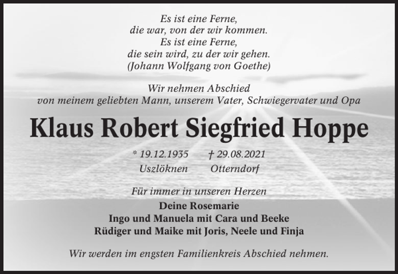 <p>Es ist eine Ferne,<br />die war, von der wir kommen.<br />Es ist eine Ferne,<br />die sein wird, zu der wir gehen.<br />(Johann Wolfgang von Goethe)<br />Wir nehmen Abschied<br />von meinem geliebten Mann, unserem Vater, Schwiegervater und Opa</p><p>Klaus Robert Siegfried Hoppe<br />* 19.12.1935<br />Uszlöknen</p><p>† 29.08.2021<br />Otterndorf</p><p>Für immer in unseren Herzen<br />Deine Rosemarie<br />Ingo und Manuela mit Cara und Beeke<br />Rüdiger und Maike mit Joris, Neele und Finja<br />Wir werden im engsten Familienkreis Abschied nehmen.</p>