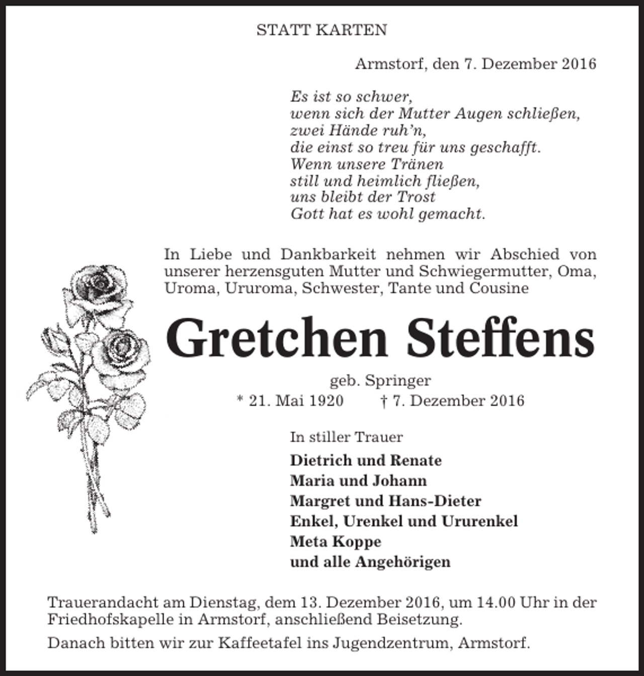 <p>STATT KARTEN<br />Armstorf, den 7. Dezember 2016<br />Es ist so schwer,<br />wenn sich der Mutter Augen schließen,<br />zwei Hände ruh’n,<br />die einst so treu für uns geschafft.<br />Wenn unsere Tränen<br />still und heimlich fließen,<br />uns bleibt der Trost<br />Gott hat es wohl gemacht.<br />In Liebe und Dankbarkeit nehmen wir Abschied von<br />unserer herzensguten Mutter und Schwiegermutter, Oma,<br />Uroma, Ururoma, Schwester, Tante und Cousine</p><p>Gretchen Steffens<br />geb. Springer<br />* 21. Mai 1920<br />† 7. Dezember 2016<br />In stiller Trauer</p><p>Dietrich und Renate<br />Maria und Johann<br />Margret und Hans-Dieter<br />Enkel, Urenkel und Ururenkel<br />Meta Koppe<br />und alle Angehörigen<br />Trauerandacht am Dienstag, dem 13. Dezember 2016, um 14.00 Uhr in der<br />Friedhofskapelle in Armstorf, anschließend Beisetzung.<br />Danach bitten wir zur Kaffeetafel ins Jugendzentrum, Armstorf.</p>