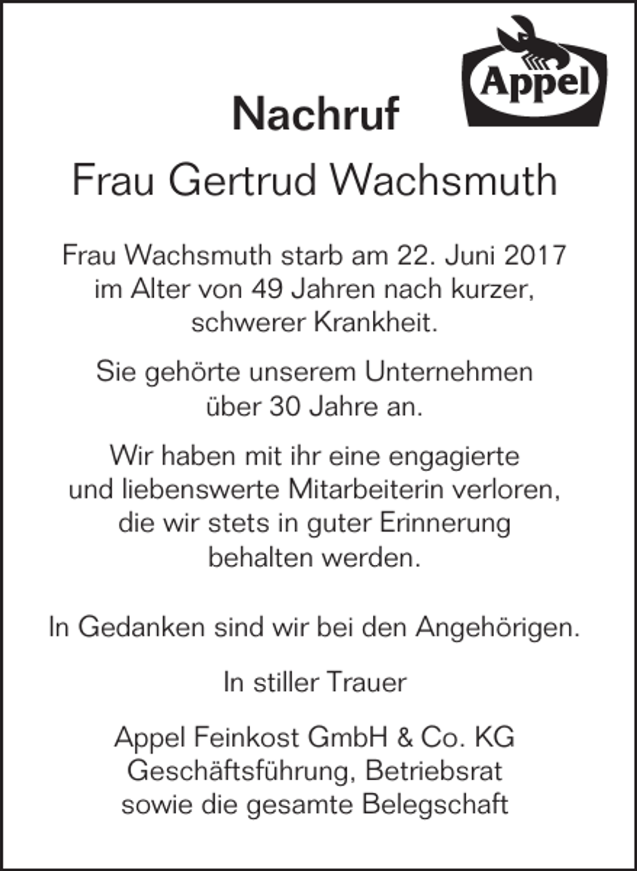 <p>Nachruf<br />Frau Gertrud Wachsmuth<br />Frau Wachsmuth starb am 22. Juni 2017<br />im Alter von 49 Jahren nach kurzer,<br />schwerer Krankheit.<br />Sie gehörte unserem Unternehmen<br />über 30 Jahre an.<br />Wir haben mit ihr eine engagierte<br />und liebenswerte Mitarbeiterin verloren,<br />die wir stets in guter Erinnerung<br />behalten werden.<br />In Gedanken sind wir bei den Angehörigen.<br />In stiller Trauer<br />Appel Feinkost GmbH &amp; Co. KG<br />Geschäftsführung, Betriebsrat<br />sowie die gesamte Belegschaft</p>