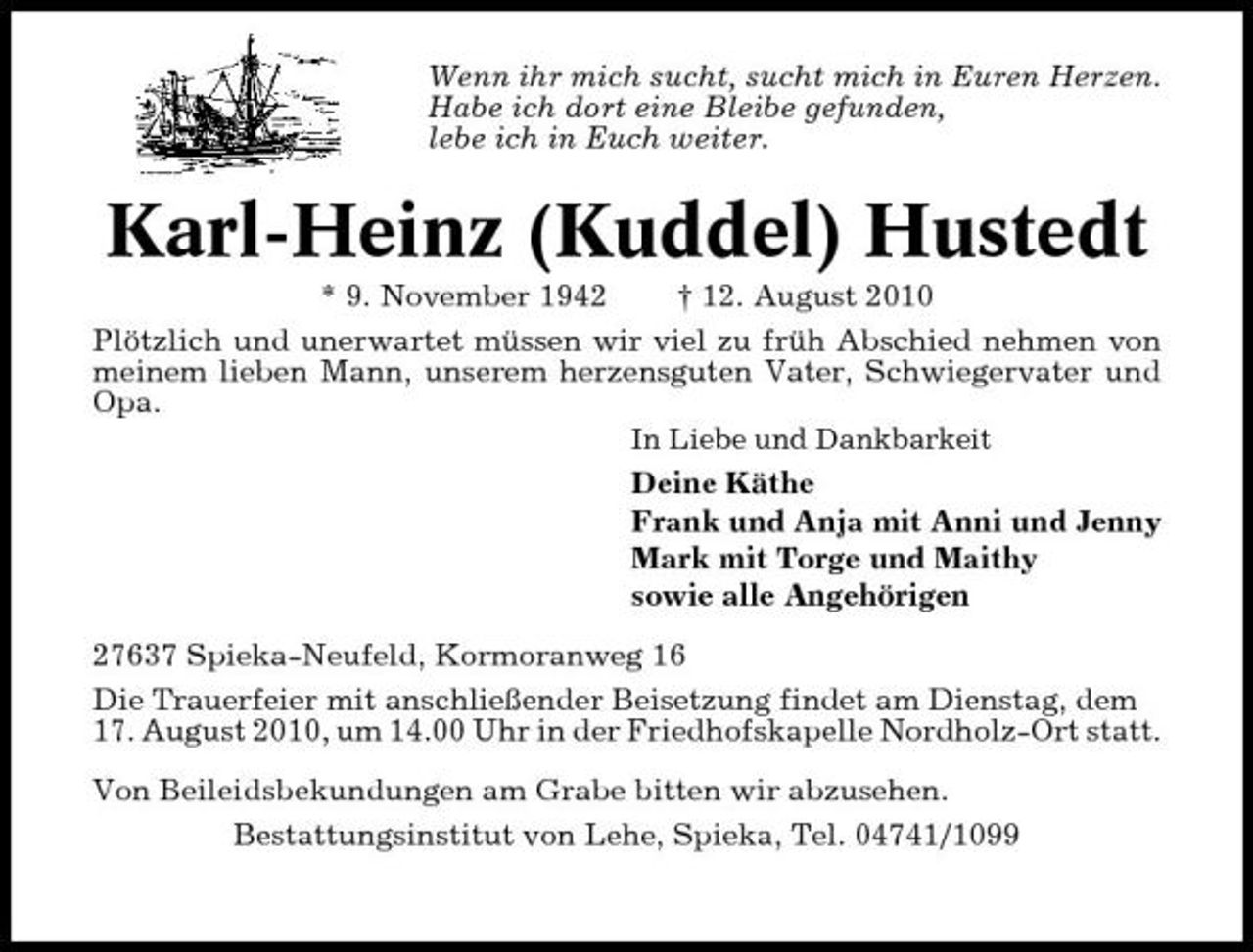 <p>Wenn ihr mich sucht, sucht mich in Euren Herzen. Habe ich dort eine Bleibe gefunden, lebe ich in Euch weiter.</p><p>Karl-Heinz (Kuddel) Hustedt<br />* 9. November 1942 † 12. August 2010 Plötzlich und unerwartet müssen wir viel zu früh Abschied nehmen von meinem lieben Mann, unserem herzensguten Vater, Schwiegervater und Opa.<br />In Liebe und Dankbarkeit</p><p>Deine Käthe Frank und Anja mit Anni und Jenny Mark mit Torge und Maithy sowie alle Angehörigen 27637 Spieka-Neufeld, Kormoranweg 16 Die Trauerfeier mit anschließender Beisetzung findet am Dienstag, dem 17. August 2010, um 14.00 Uhr in der Friedhofskapelle Nordholz-Ort statt. Von Beileidsbekundungen am Grabe bitten wir abzusehen. Bestattungsinstitut von Lehe, Spieka, Tel. 04741/1099</p>