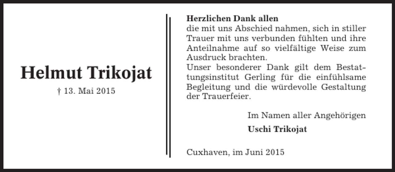 <p>Helmut Trikojat<br />† 13. Mai 2015</p><p>Herzlichen Dank allen<br />die mit uns Abschied nahmen, sich in stiller<br />Trauer mit uns verbunden fühlten und ihre<br />Anteilnahme auf so vielfältige Weise zum<br />Ausdruck brachten.<br />Unser besonderer Dank gilt dem Bestattungsinstitut Gerling für die einfühlsame<br />Begleitung und die würdevolle Gestaltung<br />der Trauerfeier.<br />Im Namen aller Angehörigen<br />Uschi Trikojat<br />Cuxhaven, im Juni 2015</p>