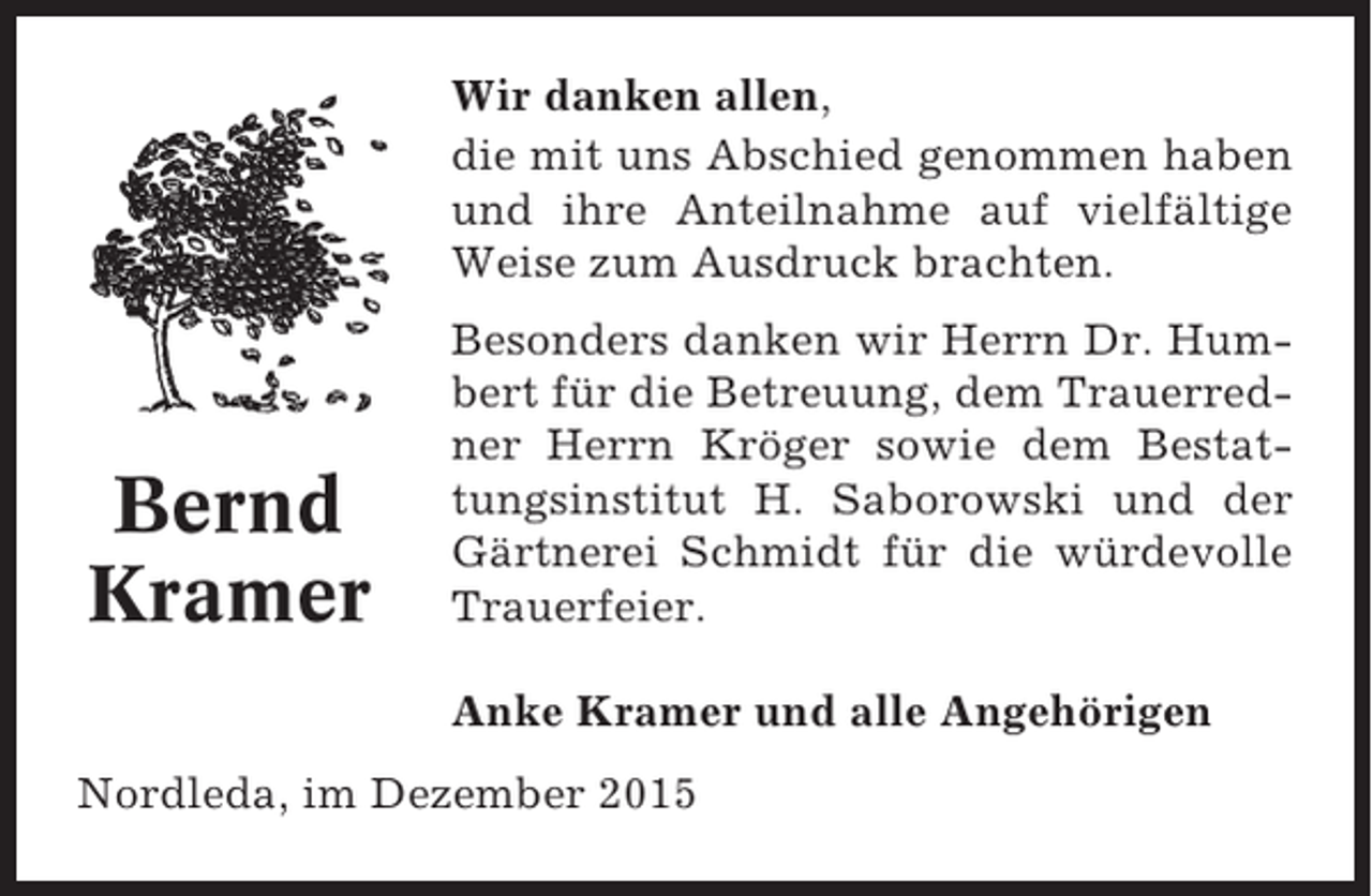 <p>Wir danken allen,<br />die mit uns Abschied genommen haben<br />und ihre Anteilnahme auf vielfältige<br />Weise zum Ausdruck brachten.</p><p>Bernd<br />Kramer</p><p>Besonders danken wir Herrn Dr. Humbert für die Betreuung, dem Trauerredner Herrn Kröger sowie dem Bestattungsinstitut H. Saborowski und der<br />Gärtnerei Schmidt für die würdevolle<br />Trauerfeier.<br />Anke Kramer und alle Angehörigen</p><p>Nordleda, im Dezember 2015</p>