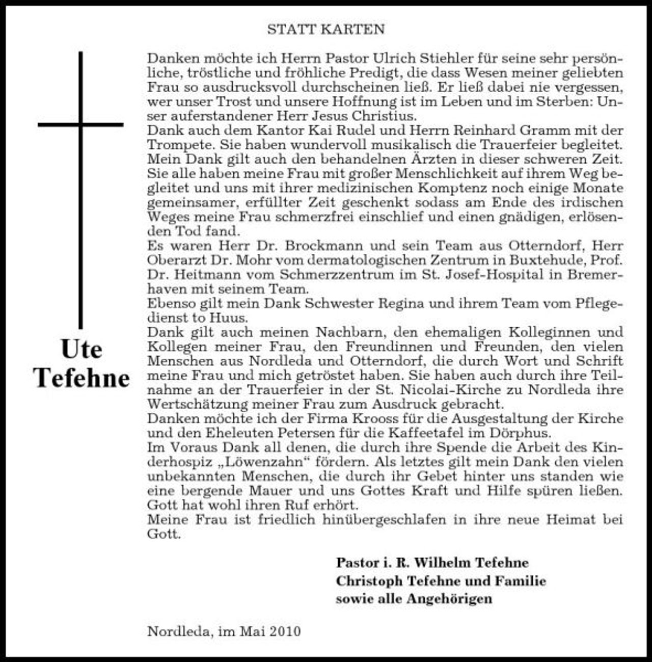 <p>STATT KARTEN Danken möchte ich Herrn Pastor Ulrich Stiehler für seine sehr persönliche, tröstliche und fröhliche Predigt, die dass Wesen meiner geliebten Frau so ausdrucksvoll durchscheinen ließ. Er ließ dabei nie vergessen, wer unser Trost und unsere Hoffnung ist im Leben und im Sterben: Unser auferstandener Herr Jesus Christius. Dank auch dem Kantor Kai Rudel und Herrn Reinhard Gramm mit der Trompete. Sie haben wundervoll musikalisch die Trauerfeier begleitet. Mein Dank gilt auch den behandelnen Ärzten in dieser schweren Zeit. Sie alle haben meine Frau mit großer Menschlichkeit auf ihrem Weg begleitet und uns mit ihrer medizinischen Komptenz noch einige Monate gemeinsamer, erfüllter Zeit geschenkt sodass am Ende des irdischen Weges meine Frau schmerzfrei einschlief und einen gnädigen, erlösenden Tod fand. Es waren Herr Dr. Brockmann und sein Team aus Otterndorf, Herr Oberarzt Dr. Mohr vom dermatologischen Zentrum in Buxtehude, Prof. Dr. Heitmann vom Schmerzzentrum im St. Josef-Hospital in Bremerhaven mit seinem Team. Ebenso gilt mein Dank Schwester Regina und ihrem Team vom Pflegedienst to Huus. Dank gilt auch meinen Nachbarn, den ehemaligen Kolleginnen und Kollegen meiner Frau, den Freundinnen und Freunden, den vielen Menschen aus Nordleda und Otterndorf, die durch Wort und Schrift meine Frau und mich getröstet haben. Sie haben auch durch ihre Teilnahme an der Trauerfeier in der St. Nicolai-Kirche zu Nordleda ihre Wertschätzung meiner Frau zum Ausdruck gebracht. Danken möchte ich der Firma Krooss für die Ausgestaltung der Kirche und den Eheleuten Petersen für die Kaffeetafel im Dörphus. Im Voraus Dank all denen, die durch ihre Spende die Arbeit des Kinderhospiz „Löwenzahn“ fördern. Als letztes gilt mein Dank den vielen unbekannten Menschen, die durch ihr Gebet hinter uns standen wie eine bergende Mauer und uns Gottes Kraft und Hilfe spüren ließen. Gott hat wohl ihren Ruf erhört. Meine Frau ist friedlich hinübergeschlafen in ihre neue Heimat bei Gott. Pastor i. R. Wilhelm Tefehne Christoph Tefehne und Familie sowie alle Angehörigen Nordleda, im Mai 2010</p><p>Ute Tefehne</p>