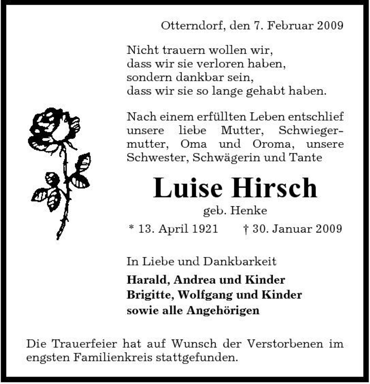 <p>Otterndorf, den 7. Februar 2009 Nicht trauern wollen wir, dass wir sie verloren haben, sondern dankbar sein, dass wir sie so lange gehabt haben. Nach einem erfüllten Leben entschlief unsere liebe Mutter, Schwiegermutter, Oma und Oroma, unsere Schwester, Schwägerin und Tante</p><p>Luise Hirsch<br />geb. Henke * 13. April 1921 † 30. Januar 2009 In Liebe und Dankbarkeit Harald, Andrea und Kinder Brigitte, Wolfgang und Kinder sowie alle Angehörigen Die Trauerfeier hat auf Wunsch der Verstorbenen im engsten Familienkreis stattgefunden.</p>