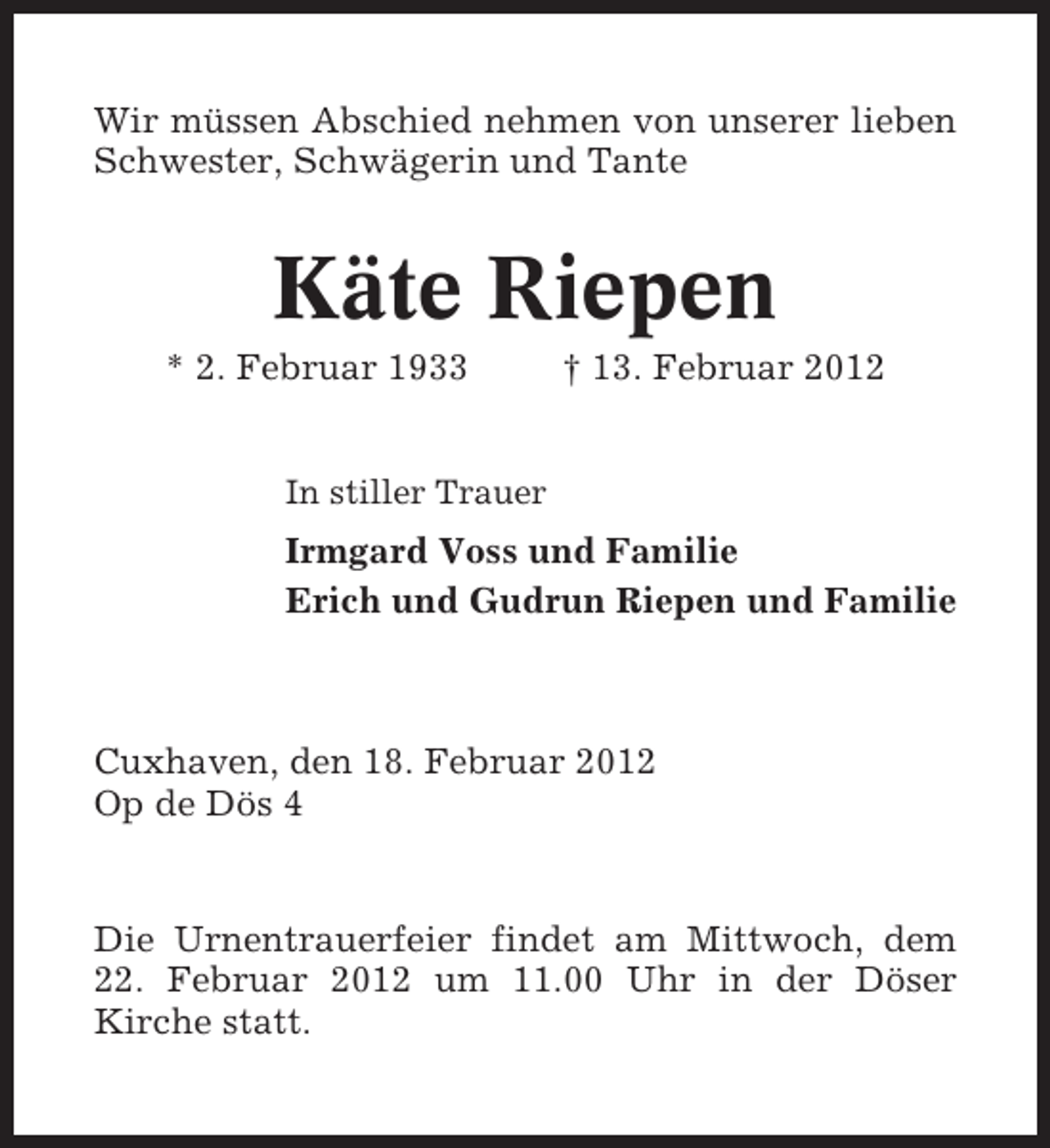 <p>Wir müssen Abschied nehmen von unserer lieben<br />Schwester, Schwägerin und Tante</p><p>Käte Riepen<br />* 2. Februar 1933</p><p>† 13. Februar 2012</p><p>In stiller Trauer</p><p>Irmgard Voss und Familie<br />Erich und Gudrun Riepen und Familie</p><p>Cuxhaven, den 18. Februar 2012<br />Op de Dös 4</p><p>Die Urnentrauerfeier findet am Mittwoch, dem<br />22. Februar 2012 um 11.00 Uhr in der Döser<br />Kirche statt.</p>